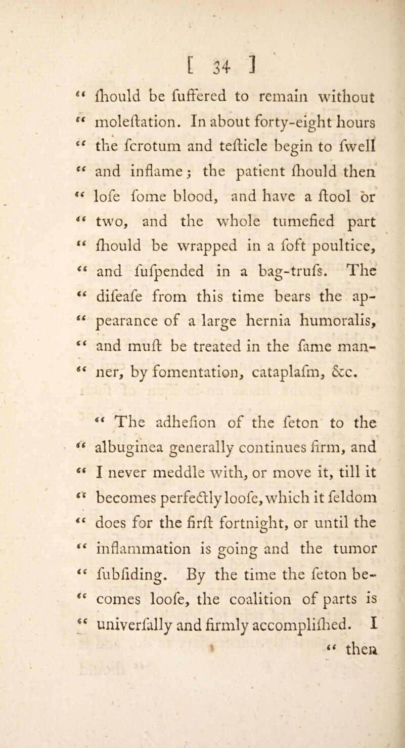 ** iliould be fuffered to remain without ** moleftation. In about forty-eight hours “ the fcrotum and tefticle begin to fvvell “ and inflame; the patient thould then lofe fome blood, and have a ftool or “ two, and the whole tumefied part “ fliould be wrapped in a foft poultice, “ and fufpended in a bag-trufs. The “ difeafe from this time bears the ap- “ pearance of a large hernia humoralis, “ and muft be treated in the fimie man- “ ner, by fomentation, cataplafm, dec. “ The adhefion of the feton to the albuginea generally continues firm, and “ I never meddle with, or move it, till it “ becomes perfedllyloofe, which it feldom does for the firfl: fortnight, or until the “ inflammation is ffoino: and the tumor O O “ fubfiding. By the time the feton be- comes loofe, the coalition of parts is ‘‘ univerfally and firmly accompliflied. I “ then