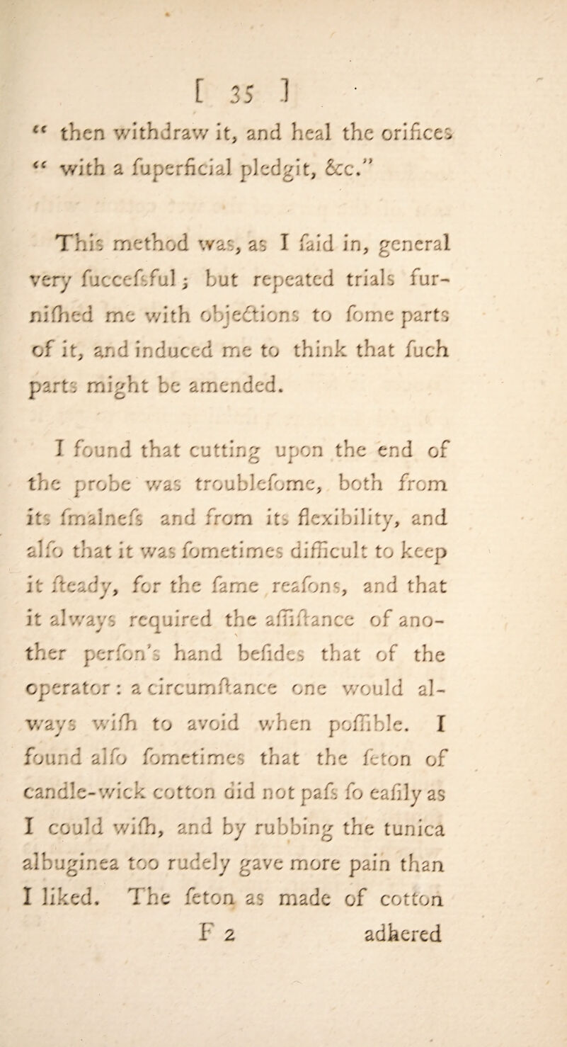 “ then v/ithdraw it, and heal the orifices “ with a fuperficial plcdgit, 6cc.” This method was, as I faid in, general very fuccefsful j but repeated trials fur- niflied me with objections to feme parts of it, and induced me to think that fuch parts might be amended. I found that cutting upon the end of the probe v/as troubicfomc, both from its fmainefs and from its flexibility, and ali^j that it was fometimes difficult to keep it ficady, for the fame reafons, and that it alv/ays required the aflifiancc of ano¬ ther perfon’s hand befides that of the operator: a circumfl.ance one v/ould al¬ v/ays wifh to avoid when poffible. I found alfo fometimes that the feton of candle-wick cotton did not pafs fo eafily as I could wifi], and by rubbing the tunica albuginea too rudely gave more pain than I liked. The feton as made of cotton F 2 adhered