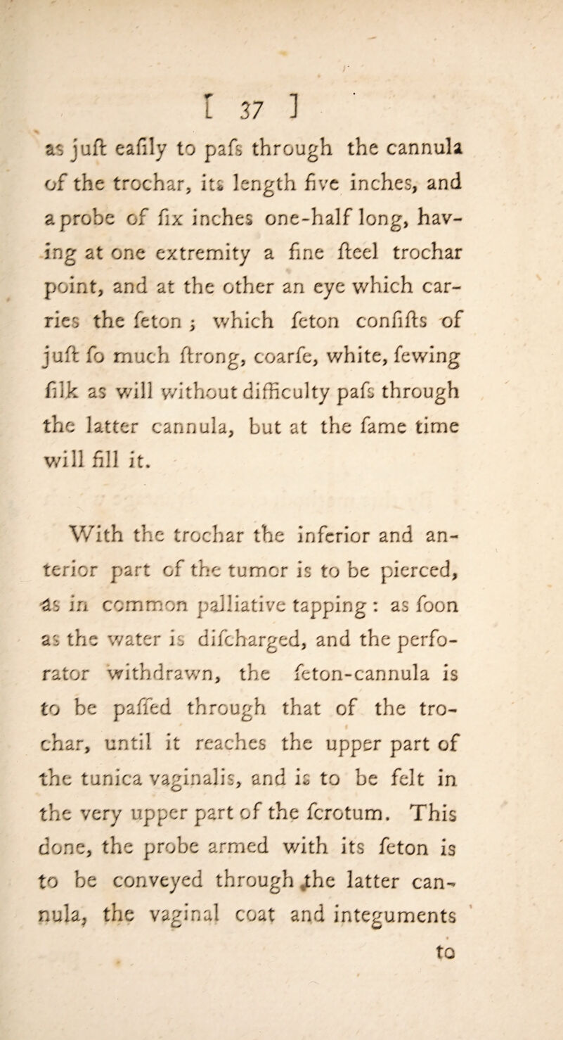 as juft eafily to pafs through the cannula of the trochar, its length five inches, and a probe of fix inches one-half long, hav¬ ing at one extremity a fine fteel trochar point, and at the other an eye which car¬ ries the feton ; which feton confifts of juft fo much ftrong, coarfe, white, fewing filk as will v/ithout difficulty pafs through the latter cannula, but at the fame time will fill it. With the trochar the inferior and an¬ terior part of the tumor is to be pierced, •as in common palliative tapping ; as foon as the water is difeharged, and the perfo¬ rator withdravv'n, the feton-cannula is to be paffed through that of the tro¬ char, until it reaches the upper part of the tunica vaginalis, and is to be felt in the very upper part of the ferotum. This done, the probe armed with its feton is to be conveyed through ^he latter can¬ nula, the vaginal coat and integuments to