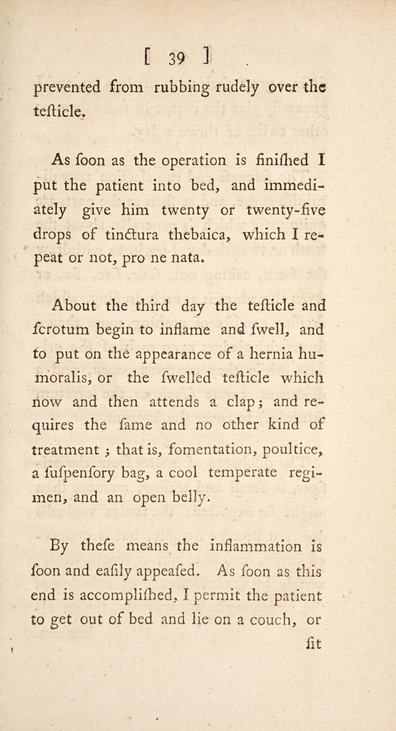 I ' J ‘ . . prevented from rubbing rudely over the tefticle. As foon as the operation is finiflied I put the patient into bed, and immedi¬ ately give him twenty or twenty-five drops of tindlura thebaica, which I re¬ peat or not, pro ne nata. About the third day the tefticle and ferotum begin to inflame and fwell, and to put on the appearance of a hernia hu- mbralis, or the fwelled teflicle which now and then ' attends a clap; and re¬ quires the fame and no other kind of treatment ; that is, fomentation, poultice, a fufpenfory bag, a cool temperate regi¬ men, and an open belly. By thefe means the inflammation is foon and eafily appeafed. As foon as this end is accompliibed, I permit the patient to get out of bed and lie on a couch, or fit