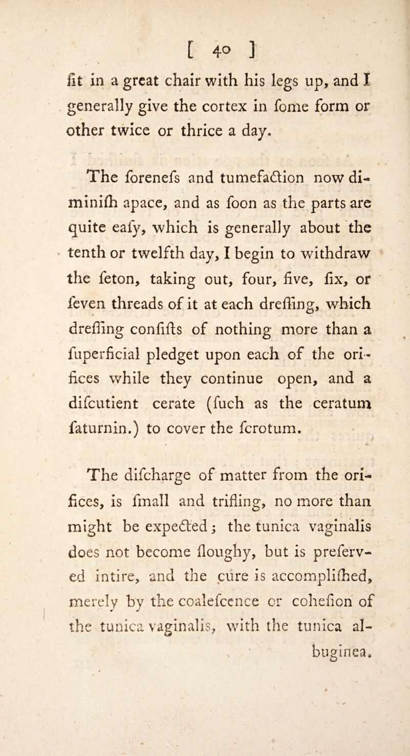 ^ V iit in a great chair with his legs up, and I generally give the cortex in fome form or Other twice or thrice a day. 4 The forenefs and tumefadion now di- minifh apace, and as foon as the parts are quite eafy, which is generally about the • tenth or twelfth day, I begin to withdraw the feton, taking out, four, five, fix, or feven threads of it at each dreffing, which drefiing confifts of nothing more than a fuperficial pledget upon each of the ori¬ fices while they continue open, and a difeutient cerate (fuch as the ceratum faturnin.) to cover the ferotum. The difeharge of matter from the ori¬ fices, is fmall and trifling, no more than might be expeded the tunica vaginalis does not become doughy, but is preferv- ed intire, and the cure is accomplifhed, merely by the coalefccnce or cohefioh of the tunica vaginalis, with the tunica al- . ' buffinea, O