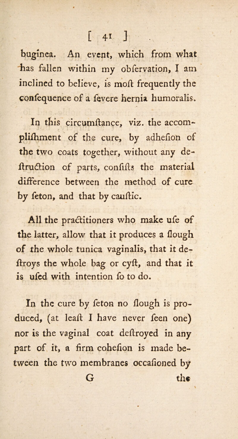 [ 41 J I ; bugmea. An event, which from what 'V has fallen within my obfervation, I am inclined to believe, is moft frequently the ^onfequcnce of a fevere hernia humoralis. In this circumllance, viz. the accom- pliihmcnt of the cure, by adhefion of the two coats together, without any de- flrudlion of parts, confiils the material difference between the method of cure by feton, and that by cauftic. All the pradlitioners who make ufe of the latter, allow that it produces a flough of the whole tunica vaginalis, that it de- ftroys the whole bag or cyft, and that it is ufed with intention fo to do. In the cure by feton no flough is pro¬ duced, (at leaft I have never feen one) nor is the vaginal coat deflroyed in any part of, it, a firm cohefion is made be¬ tween the two membranes occafioned by G th«