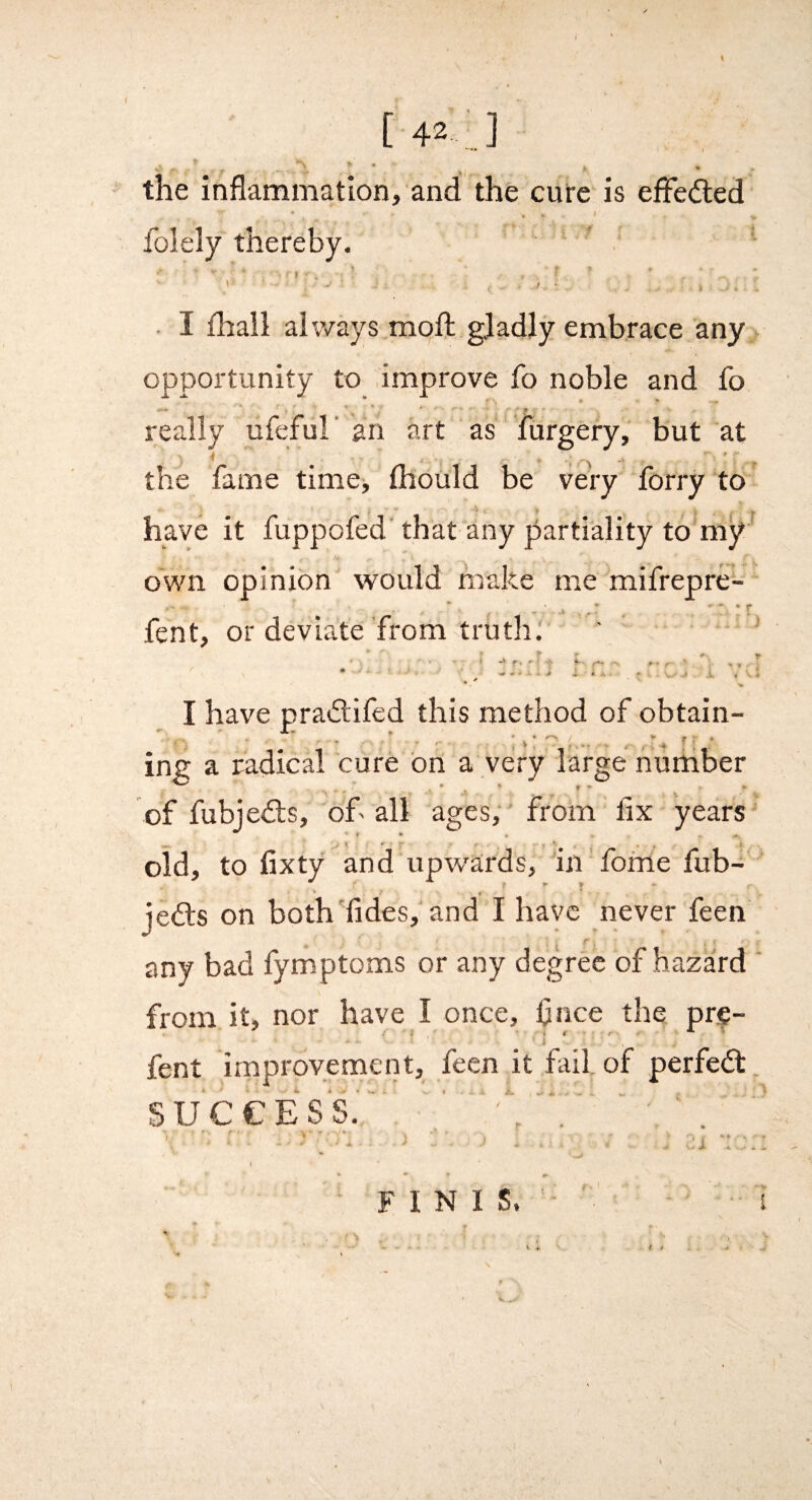 ( [42 ] I o , I the inflammation, and the cure is efFeded t « folely thereby. ' ' . ’• ' t - I £hall always mofli gladly embrace any opportunity to improve fo noble and fo — ■ * ‘ ^ - really ufefur an art as lurgery, but at the fame time, mould be very forry to have it fuppofed that any partiality to m^^ own opinion would make me mifrepre- fent, or deviate'fromtruth' ' ' I have pradlifcd this method of obtain- ing a radical cure bn a very large number * ♦ r - » of fubjedls, of'all ages, from flx year’s' oid, to fixty and upw'ards, in fome fub-' jeils on both Tides, and I have never feen any bad fymptoms or any degree of hazard from it, nor have I once, flnee the pre- .• * > i r * * i fent improvement, feen it fail of perfebt SUCCESS. ' ' V • ■ ... -*■ J ^ .1 ..i..... • * ^ ■FINIS.'- s S