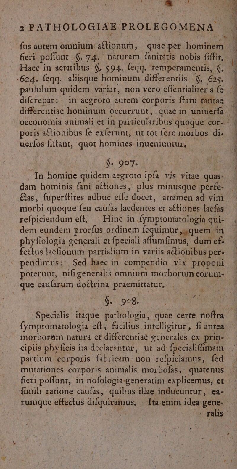 2 PATHOLOGIAE PROLEGOMENA fus autem 'biojum aGtibhni; quae per bons fieri poffunt. $.74. naturam fanitátis nobis fiflir,. Haec in aetatibus $, $94. feqq. temperamentis, $. 624. feqq. aliisque hominum differentiis '$, 625. | paululum quidem variat, non vero effentialiter aíe ^ difcrepat: in aegroto autem corporis ftatu tantae differentiae hominum occurrunt, quae in uniuerfa oeconomia animah et in patticularibus quoque cor-^ poris a&amp;ionibus fe ex(erunt, ut rot fere morbos di-. 3 uerfos fiftant, quot homines inueniuntur, L] $. 907. ; In homine quidem aegroto ipfa. vis vitae. quas- dam hominis fani a&amp;iones, plus minusque perfe- . Gas, fuperflites adhuc es docet, attámen ad vim - i dnrbi quoque feu caufas lacdbns et actiones laefas refpiciendum eft, — Hinc in .fymptomarologia qui ! dem eundem prorfus ordinem fequimur,,quem in phyfiologia generali et (peciali affuit dum e£ fe£tus laefionum partialium i in variis alionibus per- pendimus: Sed haec in compendio vix proponi poterunt, nifi generalis. omnium morborum corum-. que caufarum doctrina praemitratur, V oor Specialis itaque pathologia, quae certe noflra fymptomatologia eft, facilius intelligitur, fi antea: morborum natura et MIU de generales ex prin- cipiis phyficis ita declarantur, ut ad fpecialiffümam partium corporis fabricara: non refpiciamus, fed mutationes corporis animalis morbofas, quatenus fieri poffunt, in nofologia:generatim explicemus, et : - fimili ratione caufas, quibus illae inducuntur, ea- ^ rumque effe&amp;tus diíquiramus. Ita enim idea gene- e 3b BOUE, *