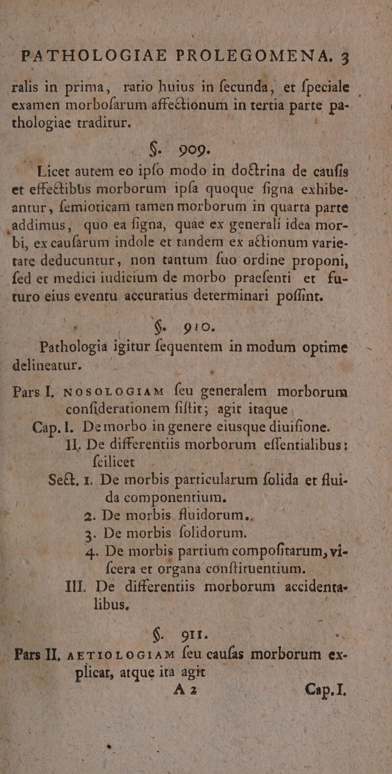 ,4 1 l ) ! À PATHOLOGIAE PROLEGOMENA. 3 ralis in prima, ratio huius in fecunda, et fpeciale examen morbofarum affectionum i in terti dep pa- I thologiae traditur. | | d $. 909. ' Licet autem eo ipfo modo in, do&amp;rina de caufis et effectibus morborum ipía quoque figna exhibe- - antur, femioticam ramen morborum in quarta parte addimus, quo ea figna, quae ex generali idea mor- - bi, ex caufürüm indole et tánderr ex aCtionum yarie- tate deducuntur, non tantum fuo ordine proponi, - fed et medici iudicium de morbo praefenti et fu- .turo eius eventu accuratius determinari poffint. n í * [ , | $. 9 ! Oo. Pathologia igitur Íequentem i in modum optime delineatur. Pars L. NosoroGiaM feu generalem. morborum confiderationem fiítit; agit itaque , Cap.l. De morbo in genere eiusque diuifione. 1I. De differentiis morborum effentialibus: — fcilicet .Se&amp;. 1. De morbis particularum folida et flui- da componentium. 2. De morbis fluidorum., 3. De morbis folidorum. 4. De morbis partium compofi irarum, vi- Ícera et organa conflituentium. libus, ege AS TAIfs o) Jes ^ Pars IL AETI0r0G1AM feu caufas morborum ex- plicat, atque ita agit | A F^ L C. I, . b