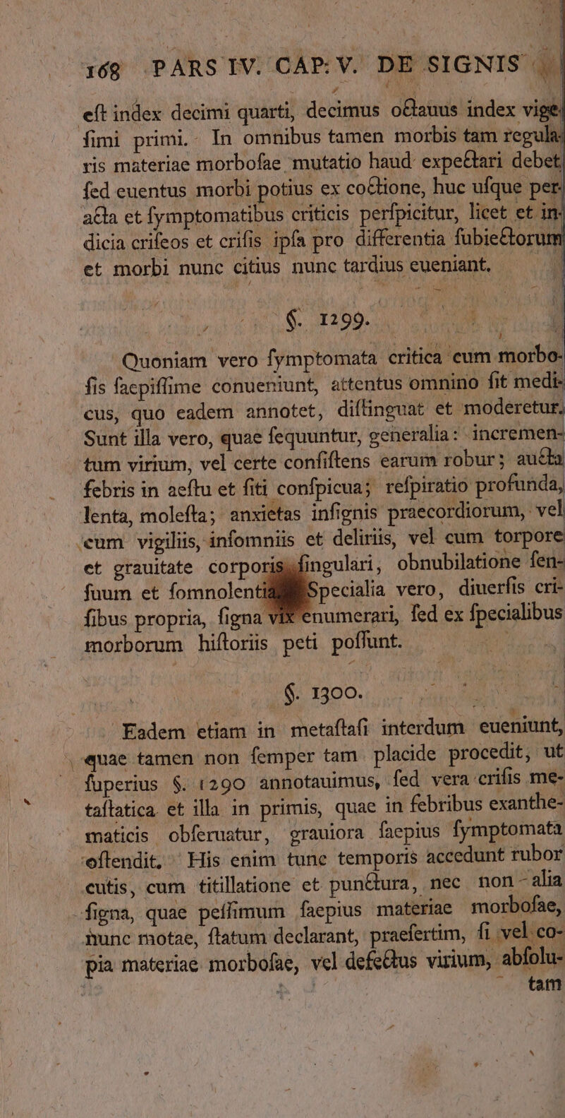 ) SIGNIS |. | i68 PARS IV. CAE: V. DJ eft index decimi quarti, decimus oBauus index vige: fimi primi.. In omnibus tamen morbis tam regula ris materiae morbofae mutatio haud: expe&amp;ari debet fcd euentus morbi potius ex co&amp;tione, huc ufque per. a£la et fymptomatibus criticis perfpicitur, licet et in- dicia crifeos et crifis ipfa pro differentia fübie&amp;torun et morbi nunc citius nunctardius eueniant. — - EET -— MUT MM CUR i Quoniam vero fymptomata critica cum morbo- fis faepiffime conueniunt, attentus omnino fit medi- cus, quo eadem annotet, diftinguat et moderetur, Sunt illa vero, quae fequuntur, generalia: incremen- tum virium, vel certe confiftens earum robur; aucta febris in aeftu et fiti confpicua; refpiratio profunda, lenta, molefta; anxietas infignis praecordiorum, vel «eum vigiliis, infomniis et deliriis, vel cum torpore et grauitate corporiss fingulari, obnubilatione fen- fuum et fomnolentilliBSpecialia vero, diuerfis cri- fibus propria, figna VI enumerari, fed ex fpecialibus morborum hifloris peti poffunt. $. 1300. Eadem etiam in metaftafi interdum eueniunt, «quae tamen non femper tam . placide procedit, ut fuperius $. (290 annotauimus, fed vera crifis me- taflatica. et illa in primis, quae in febribus exanthe- maticis obferustur, grauiora faepius fymptomata 'oflendit, His enim tune temporis accedunt rubor cutis, cum titillaione et pun&amp;tura, nec non - alia figna, quae peíffimum faepius materiae morbofae, hunc motae, ftatum declarant, praefertim, fi vel co- pia materiae morbofae, vel defe&amp;tus virium, abfolu- hd . tam