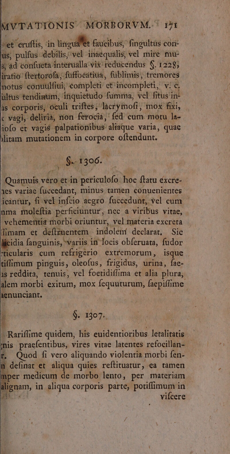 | uus NUTHMINIC PSPNIPPUPTTR ly IVTATIONIS MORBORVM. ' Jt lier eruftis, in M n Biadibue: fingultüs con- ius, pulfus: debilis; ive ináequalis, €——— EN ad confueta. dceraalla: vix'reducendus $. 1228; iratio ftertorofá, füffocátiua, füblimis, tremores notus conutilfiui, €ompleti et iücompleti, vno altus tendintim; inquietudo fumma, vel fitus in is corporis, oculi triftes; licrytofi, mox fixi, « vagi, deliriá, non ferociá,'fed' cum. motu la- liofo et vagié- palpationibus aliaque varia, quae Mitam mutationem in corpore offendunt. | B I 306. | Quamuis vero et in periculofo. hoc flatu éxcre- aes variae fuccedant, minus tamen conuenientes jicantur, fi vel inflo aegro fuccedunt, vel cum nma moleftia perficiuntur, nec a viribus vitae, ! vehemeritia morbi oriuntur, vel materia excreta Bimam et deftznentem indolení declarat, Sic llicidia fanguinis, variis in locis obferuata, fudor ticularis cum refrigerio extremorum, isque . tiffimum pinguis, oleofus, frigidus, urina, íae- 1s reddita, tenuis, vel foetidiflima et alia plura, alem m exitum, mox [equituruim faepiffime: i enunciant. j $. 1307. - Rariflime quideth; his diiendunibus letalitatis | inis praefentibus, vires vitae latentes refocillan- - r. Quod fi vero aliquando violentia morbi fen- definat et aliqua quies reftituatur, ea tamen mper medicum de morbo lento, per materiam pna, in aliqua corporis parte, potiffimum in vilcere f