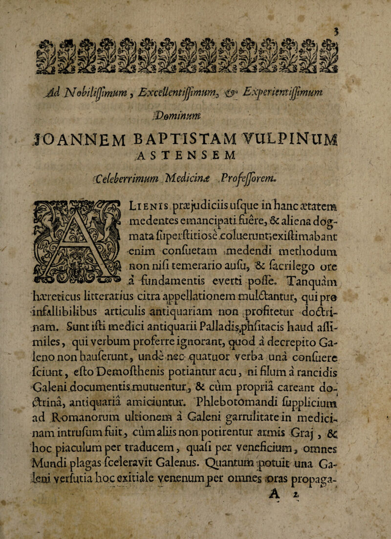 J.d N abiMmum, ExceUentifjimum. Experientijjimum ■Dominum A STENS.E M Celeberrimum Mediante .Profefjorem. Lienis pra: judiciis ufque in hanc aetatem medentes emancipati fuere, & aliena dog¬ mata ftperftitiose.cokterunt;exiftimabant enim conluetam unedendi methodum non nifi temerario au fu, '& lacrilego ore i fundamentis everti polle. Tanquam haereticus litterarius citra appellationem muldtantur, qui pro infallibilibus articulis antiquariam non .profitetur doctri¬ nam. Sunt tfti medici antiquarii Pailadisphfitacis haud alli- miles, qui verbum proferre ignorant, quod a decrepito Ga¬ leno non hauferunt, unde nsc- quatuor verba una conluerc fciunt, efto Demofthenis potiantur acu, ni filum a rancidis Galeni documentis mutuentur, & cum propria careant do¬ ctrina, antiquaria amiciuntur. Phlebotomandi lupplicium ad Romanorum ultionem a Galeni garrulitate in medici¬ nam intrufiim fuit, cumaliisnon potirentur armis Graj, hoc piaculum per traducem, quali per veneficium, omnes Mundi plagas fceleravit Galenus. Quantum potuit una Ga¬ leni verfutia hoc exitiale venenum per omnes roras propaga- A i-