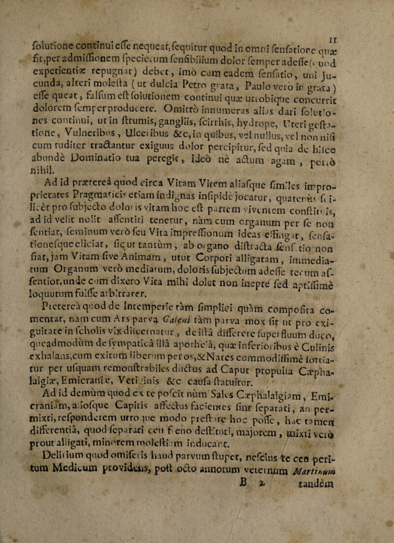 irione continui e (Te nequeat, feqiiltut quod in omni fenfarione ante admiffionem ipecietum lenfibilium dolor letnper addici, uod experientias repugnat) debet, imo cum eadem fenfatio, uni Ju¬ cunda, aiceri moletta (uc dulcia Petro grata, Paulo veto in grata) e(Te queat, falfumcftfolutionem continui quas uciobiqtie concurrit dolorem (cmpcrproducerc. Omitto innumeras alias dari folurio- nes continui, ut in ftrumis, gangliis, fcirrhis, hydrope, Uteri gdb- tione, Vulneribus, Ulceribus &c, in quibus, vel nullus,- vel non niti cum tudirer tradantur exiguus dolor percipitur, fed, quia de hilce abunde Dominatio tua peregit, iJed ne adum agam , reno nihil. Ad id pratrerei quod circa Vitam Vitem aliafquc fimiles impro¬ prietates Pragmatici* etiam indignas infipidc-jocatur, quatenus fi i- lieet pro fubjcdo dolo* is vitam hoc cft p. rtcm iventem conflat-is, ad id velit nolit alTcnciri tenetur, nam cum organum per fe noti fentiat, feminum verb feu Vita impreffionum ideas effindat, feafa* tionefque eliciar, ficur tantum, abo.gano dlfttada ienf tio non fiat, jam Vitamfive Animam, utut Corpori alligatam , immedia¬ tum Organum vero mediatum, dolorisfubjcdum adefle rerum nf- fenrior.un-ie cum dixero Vita mihi dolet non inepte fed a^tdlime loquutum fuiiTe arbitrarer. Ptetereaquod dc Intemperie tam fimplid quam compofita co- tijiiii cum Ars pftrv^ Gtum p.irvii inox iic ut pro exi* guicatc in fcholis vix discernatur , de illa diifcrcrc fupei fluutn duco, queadmodum dc fi\ mpatica illa aporhe a, quat inferior ibus e Culinis exhalans,cum exitum liberum peros,5<:Nares commodiflime iorria- tur per ufquam remonftrabiks duftus ad Caput propulsa CarpW lalgiasEmicranie, Vetidnis &c caufa Aatuitnr. Ad id demum quod ex te porcii num Saks Cephalalgiam j Emi- craniam,ariofque Capitis affeclusfacientes linr feparati, an per¬ mixti, refpondercm utro pie modo preft -re hoc poffc, h.ic tamen differentia, quod feparati cen feno deftituti, majorem, mixti vcio prout aliigati, minorem molcffium inducant. Deliiium quod omiferis haud parvum ftuper, nefeius te cea peri¬ tum Medicum providens, pott .octo annorum veternum Marti*,ut» B % tandem