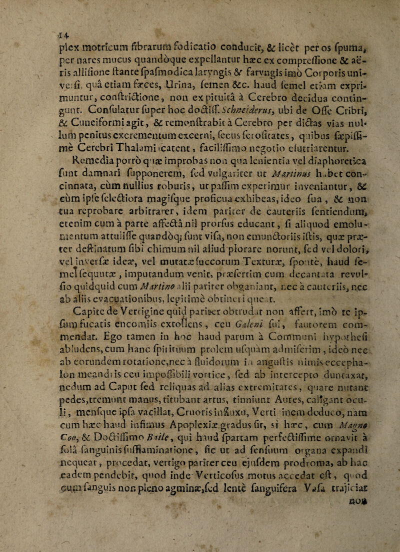 picx motrlcum fibrarum fbdicatio conducit, & licet per os fpuma* per nares mucus quandoque expellantur harc ex compreflione & ae¬ ris allifione flante fpafmodica laryngis & farvngis imo Corporis uni- verfi, qua etiam farces, Urina, femen $cc. haud (emel etiam expri* muntur, conflri&ione, non ex pituita a Cerebro decidua contin¬ gunt. Confulatur fuper hoc doctiff. Schneiderusy ubi de Ofle Cribri, Cuneiformi agit, &c remonftrabit a Cerebro per didas vias nul¬ lum penitus excrementum excerni, fecus feiofitatcs, quibus fa:pifG- rae Cerebri Thalami icatent, faciliffimo negotio elutriarentur. Remedia porro q \x improbas non qua lenientia vel diaphoretica funt damnari fupponerem, fed vulgariter ut Martims h^bet con¬ cinnata, cum nullius roburis, ut paflim experimur inveniantur, 62 cum ipfe felediora magifque proficua exhibeas, ideo fua , & sion tua reprobare arbitrarer, idem pariter de cauteriis fentiendura* etenim cum a parte afifeda nil prorfus educant, fi aliquod emolu¬ mentum attuli (Te quandoq; funt vifa, non emundoriis illis, qux pra> ter deftinatum fibi chimutnnii aliud plorare norunt, fed vd dolori, velinvcrfac idea% vel mutata:fuccorum Tcxrurx, fponte, haud fe- meTfequutx , imputandum venit, proferri meum decantata revuh fio quidquid cum Martino alii pariter obganianr, nec a cauteriis, nec ab aliis evacuationibus, legitime obtineri que t. Capite de Vertigine quid pari&cr obtrudar non affert, imb te ip- flim fucatis encomiis cxtoflens, ceu Galeni fui , fautorem com¬ mendat. Ego tamen in hoc haud parum a Communi hvpothefi abludens,cura hanc fpitiruum prolem ufquam admiferitn , ideo nec ab eorundem rotatione,nec a fluidorum in anguiHs nimfseccepha- Ion meandi is ceu impofllbili vortice, fed ab intercepto dunraxar, nedum ad Caput fed reliquas ad alias extremitates, quare nutant pedes,tremunt manus, titubant artus, tinniunt Aures, caligant ocu¬ li , menfque ipfa vacillat, Cruoris influxu, Verti inem deduco, nam cum harc haud infimus Apoplexia: gradus fir, si harc, cura Magno Do&iflimo Baiie, qui haud fpartam pcrfe£liflime ornavit a fola fanguinisfufflaminadone, fic ut ad fenfuum organa expandi nequeat, procedar, vertigo padrerceu ejufdem prodroma, ab hac eadem pendebit, quod inde Verdeofas motus accedat efl, q> od cum fanguis non pirno agmina:,fed lente fanguifera Vafa trajiciat