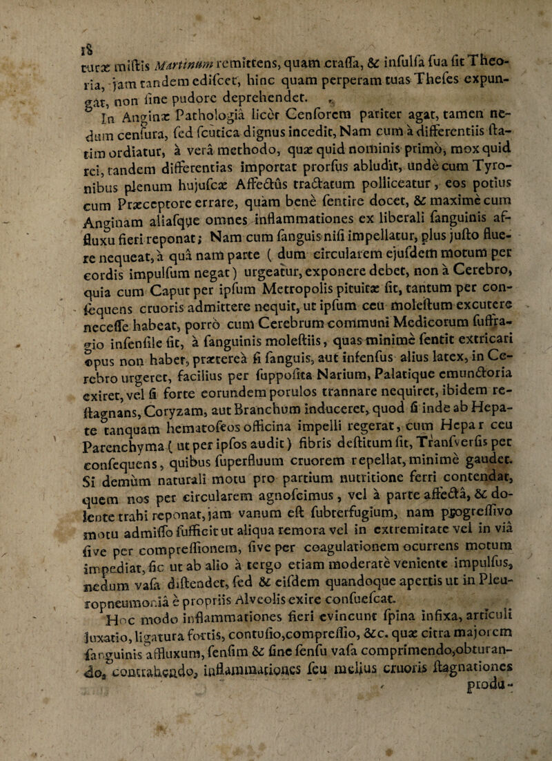 1% tux Murtinum remittens, quam craffa, & infulfa fua fit Theo- ria jam tandem edifeer, hinc quam perperam tuas Tfaefes expun¬ gat, non fine pudore deprehendet. ° r’n Angina: Pathologia liccr Genforcra pariter agat, tamen ne¬ dum cenfura, fed fcudca dignus incedit, Nam cum a differentiis fia- tim ordiatur, a vera methodo, qua: quid nominis primo, mox quid rei, tandem differentias importat prorfiis abludit, undecumTyro- nibus plenum hujufex Affectus tra&atum polliceatur, eos potius cum Prxceptore errare, quam bene fentire docet, &c maxime cum Anmnam aliafqqe omnes inflammationes ex liberali fanguinis af- flu^Tu fieri reponat; Nam cum (anguis nili impellatur, plus judo flue¬ re nequeat, a qua nam parte ( dura circularem ejufderti motum per cordis impulfum negat) urgeatur,exponere debet, non a Cerebro, quia cum Caput per ipfum Metropolis pituita: fit, tantum per con- fiquens cruoris admittere nequit, ut ipfum ccii moledum excutere neceffe habeat, porro cum Cerebrum communi Medicorum fuftra- mo infenfile fit, a fanguinis moleftiis, quas minime fentit extricari opus non habet, prarrerea fi fanguis, aut infenfus alius latex, in Ce¬ rebro urgeret, facilius per fuppofita Narium, Palatique emundoria exiret, vel fi forte eorundem porulos trannare nequiret, ibidem re- dagnans, Coryzam, aut Branchum induceret, quod fi inde ab Hepa¬ te tanquam hematofeos officina impelli regerat, cum Hepar ceu Parenchyma ( ut per ipfos audit) fibris deditum fit, Tranfverfis per confequens, quibus fuperfluum cruorem repellat, minime gaudet. Si demum naturali motu pro partium nutritione ferri contendat, quem nos per circularem agnofcimus, vel a parte affeda, & do_ Sente trabi reponat, jam vanum ed fubrerfugium, nam pjogrelfivo motu admiffofufficituc aliqua remora vel in extremitate vel invia five per compreffionem, five per coagulationem ocurrens motum impediat, fic ut ab alio a tergo edam moderate veniente impulfus, nedum vafa didendet, fed Sc cifdem quandoque apertis ut inPleu- ropneumor.ia e propriis Alveolis exire confuefcat. Hoc modo inflammationes fieri evincunt fpina infixa, articuli luxatio, libatura fortis, contufio,compreflio, 3£c. qua: citra majoi cm fanguinis affluxum, fenfim & fine (enfu vafa comprimendo,obturan¬ do, contrahendo, iuflarnmationes feu melius cruoris daguadones