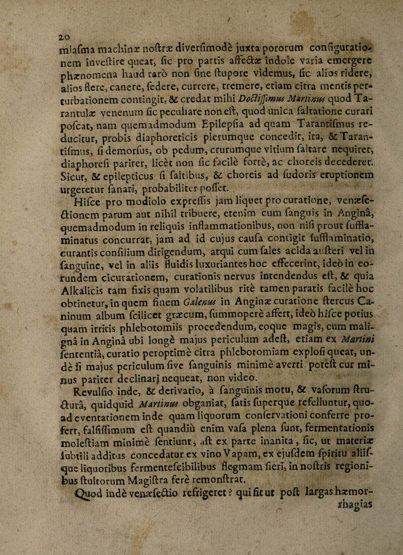 zo miafma machlnx noftrx diverfimode juxta potorum configuratio¬ nem Invcftire queat, fic pro partis affe&x indole varia emergere phxnotnena haud raro non Cme ftupore videmus, fic alios ridere, alios flere, canere, federe, currere, tremere, etiam citra mentis per¬ turbationem contingit, Sc credat mihi Dottiflimut Muriinm quod Ta- rantulx venenum fic peculiare noneft, quod unica faltatione curari pofcat, nam quemadmodum Epilepfia ad quam Tarantifmus re¬ ducitur, probis diaphoreticis plerumque concedit, ita, & Taran¬ tifmus, fidemorlus, ob pedum, crurumque vitium faltare nequiret, diaphorefi parirer, licet non fic facile forte, ac choreis decederet. Sicut, Sc epilepticus fi faltibus, &c choreis ad fudoris eruptionem urgeretur fanari, probabiliter poffet. Hifce pro modiolo expreflis jam liquet procuratione, venxfe- ftionem parum aut nihil tribuere, etenim cum fanguis in Angina, quemadmodum in reliquis inflammationibus, non nifi prout fuffla- minatus concurrat, jam ad id cujus caufa contigit {ufflaminatio, curantis confilium dirigendum, atqui cum fales acida aufieri vel in fanguine, vel in aliis fluidis luxuriantes hoc effecerint, ideo in eo¬ rundem cicurationcm, curationis nervus intendendus eft, & quia Alkalicis tam fixis quam volatilibus rit& tamen paratis facile hoc obtinetur, in quem finem Galenu* in Anginx curatione ftercus Ca- ninum album fcilicet grxeum, fummopere affert, ideb hifce potius quam irritis phlebotomiis procedendum, eoque magis, cum mali¬ gna in Angina ubi longe majus periculum adeft, etiam ex Martini fententia, curatio peroptime citra phlebotomiam explofi queat, un¬ de ii majus periculum five fanguinis minime averti poteftcur mi¬ nus pariter declinari nequeat, non video. Revulfio inde, Sc derivatio, a fanguinis motu, & vafbrum ftru- dura, quidquid Martinitf obganiat, fatis fuperque refelluntur, quo¬ ad eventacionem inde quam liquorum confervationi conferre pro- ferr, falfiffimnm efl: quandiu enim vafa plena funt, fermentationis moleftiam minime fentiuntj aft ex parte inanita, fic, ut materix fubtili addicus concedatur ex vino Vapam, ex ejufdem fpiritu aliif- que liquoribus fermentefcibilibus fle-gmam fieri, in noftris regioni¬ bus ftultorum Magiftra fere remonftrat. Quod inde venxfe&io refrigeret? qui fit ut poft largas hxmor- r rhagias