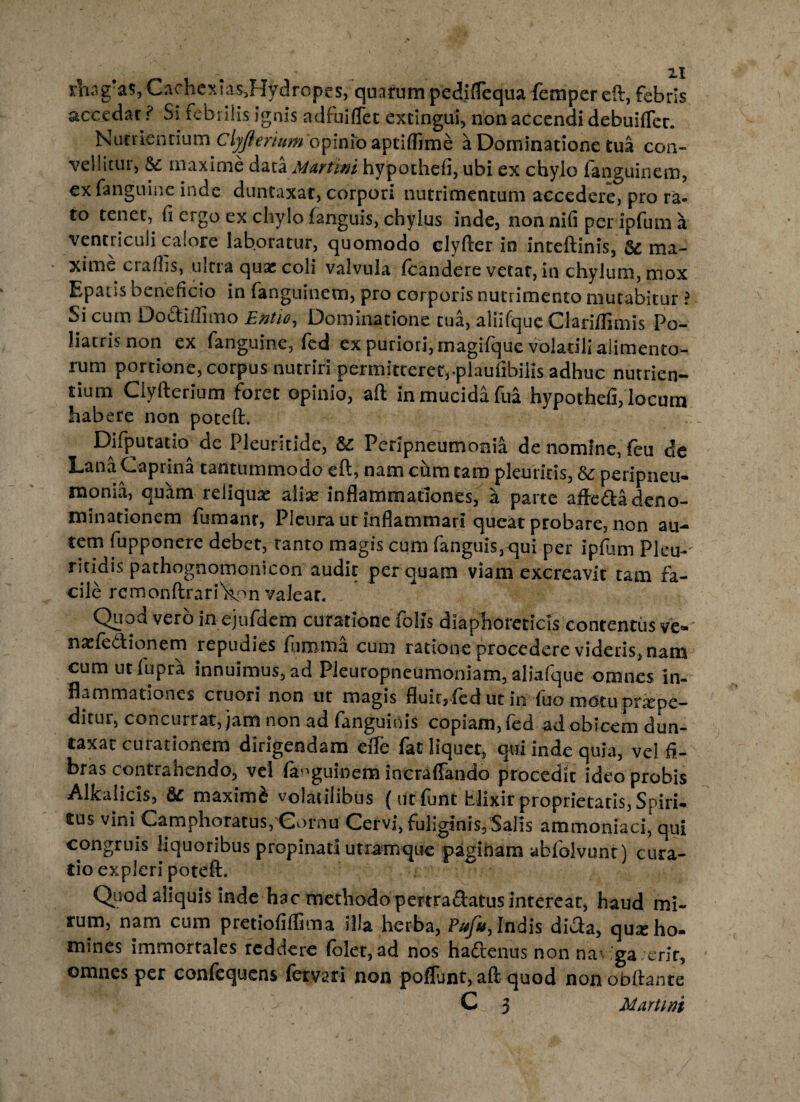 rIiag?as,CachcxIas5Hydropcs, quarum pediflcqua fempereft, febris accedar ? Si febrilis ignis adfuiflet excingui, non accendi debuifTec. Nutriendum Clyjlerium opinio aptiffime a Dominatione tua con¬ vellitur, tte, maxime data Murtini hypothefi, ubi ex chylo fanguinem, exfanguine inde duntaxar, corpori nutrimentum accedere, pro ra¬ to tenet, fi ergo ex chylo (anguis, chylus inde, nonnifi per ipfum a ventriculi calore laboratur, quomodo clyfter in inteftinis, ma¬ xime crafiis, ultra quae coli valvula (candere vetat, in chylum, mox Epads beneficio in fanguinem, pro corporis nutrimento mutabitur ? Si cum Do&ifiimo Entie, Dominatione tua, aliifque Clari/fimis Po- liatris non ex fanguine, fed ex puriori, magifque volatili alimento¬ rum portione, corpus nutriri permitteret,-plaufibilis adhuc nutrien¬ tium Ciyfterium foret opinio, aft in mucida fua hypothefi, locum habere non poteft. Difputatkx de Pleuritide, & Peripneumonia de nomine, feu de Lana Caprina tantummodo eft, nam cum tara pleuritis, & peripneu- monia, quam reliqua aliae inflammationes, a parte afte&adeno¬ minationem fumant, Pleura ut inflammari queat probare, non au¬ tem fupponere debet, ranto magis cum fanguis,qui per ipfum Pleu-' ritidis pathognomonicon audir perquam viam excreavit tam h- cile rcmonftrari^on valeat. Quod vero in ejufdcm curatione (diis diaphoreticis contentus ve« naefe&ionem repudies fiimraa cura ratione procedere videris, nam cum utfupra innuimus, ad Pleuropneumoniam, aliafque omnes in¬ flammationes cruori non ut magis fluitjfed ut in (uo motuprxpe— ditui, concurrat, jam non ad fanguinis copiam, (ed ad obicem dun¬ taxar curationem dirigendam efle fat liquet, qui inde quia, vel fi¬ bras contrahendo, vel fanguinem incraffando procedit ideo probis Alkaiicis, 6c maximi volatilibus ( ut (unt tlixir proprietatis, Spiri¬ tus vini Camphoratus,Cornu Cervi, fuliginis, Salis ammoniaci, qui congruis liquoribus propinati utramque paginam abfolvunt) cura¬ tio expleri poteft. Quod aliquis inde hac methodo pertradatus intereat, haud mi¬ rum, nam cum pretiofiflima illa herba, Pufu, Indis dicta, qux ho¬ mines immortales reddere (olet, ad nos ha&enus non naCga erlr, omnes per conftquens (ervari non poflunt, aft quod nonobftante
