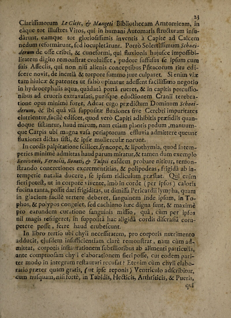caque tot illuftres Viros, qui in humani Automatis ftru&uram infu- darunt, eamque tot gloriofiffimis inventis a Capite ad Calcem nedum reformarunt, fed locupletarunr. Porro Solertifflmum Schnei- derum de offe cribri, &: cuneformi, qui fluxionis hujufce impoffibi- litatem digito remonftrat evoluiflec, pudore fuftufus fe ipfum cum fuis Adedis, qui non nifi alienis conceptibus Pfkacorum ritu edi- fcere novit, de inertia & torpore fummo jure culparet. Si enim vix tam hiulca? & patentes ut falso opinatur adedent faciliffiino negotio in hydrocephalis aqua, quadata porta rueret, &- in capitis percuflio- 'nibus ad cruoris extravaftiti, purifque edudionem Cranii terebra¬ tione opus minime foret, Adeat ergo prxdi&um Dominum Schnei- derum> <3c ibi qua via (uppofitx fluxiones five Cerebri impuritates elutrientur,facileedifcer5 quod vero Capiti adhibitis prarfidiis quan¬ doque fiftantur, haud mirum, nam etiam plantis pedum ,manuum- que Carpis ubi magna va(a periaptorum effluvia admittere queunt fluxiones didas fifti, &c ipfie muliercula* norunt. In cordis palpitatione fcilicet,fyncope, & lipothymia, quod intem¬ peries minime admittas haud parum miratur,& tamen dum exemplo 'Bemvenii, Fernelii, Boneti, & Tulpii eafdem probare nititur, rernon- ftrando concretiones excrementitias, &: polipodeas 3 frigida ab in¬ temperie natalia ducere, fe ipfum ridiculum proflat. Qui enim fieripoteft, ut in corpore vivente, imo In corde (per ipfos) caloris fucina tanta, poffit dari frigiditas, ut dimifla Pericardii lympha, quam in glaciem facili vertere deberet, fanguinem inde ipfum, in To¬ phos, polypos congelet, fed cachinno hsec digna funt, maxime pro earundem curatione (anguinis miilio, qua, cum per ipfos nil magis refrigeret, in fuppoiita hac aligida cordis diferafia com¬ petere pofife, ferre haud erubefeunt. In libro tertio ubi chyli neceffitatem, pro corporis nutrimento adducit, ejufdem infufficiendam clare remonftrat, nam cum ad¬ mittar, corporis inftaurarionera fabrilioribus ab alimenti particulis, ante comptuofam chy i elaborationem fieri pofle, cur eodem pari¬ ter modo In integrum reftaurari rccufat ? Etenim ciun chyli clabo- tatioprzter quam gratis, (ut ipfe reponis) 'Ventriculo adfcribieur, cum nufquatn, nifi forte, in Tabidis, He&icis, Arthriticis, 6c Pueris,  - * v  • * ’ q,ji