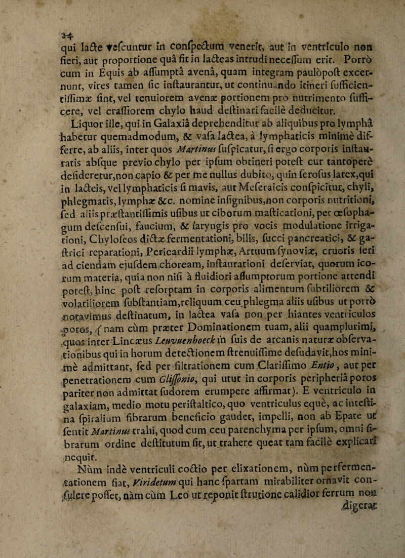 3-4 qui lade tefcuntur in confpedum venerit, aut in ventriculo non fieri, aut proportione qua fit in ladeas intrudi neccflutn erit. Porro cum in Equis ab aflumpta avena, quam integram paulopoft excer¬ nunt, vires tamen fie inftaurantur, ut continuando itineri fufficien- ciffimae fiat, vel tenuiorem avente portionem pro nutrimento fuffi- ccre, vel craffiorem chylo haud delimari facile deducitur. Liquor ille, qui in Galaxia deprehenditur ab aliquibus pro lympha habetur quemadmodum, & vafaladea, a lymphaticis minime dif¬ ferre, ab aliis, inter quos Martintis fufpicatur, fi ergo corporis inftau- ratis abfque previo chylo per ipfum obtineri poteft cur tantopere defideretur,non capio & per me nullus dubito, quin ferofus latex,qui in ladeis, vel lymphaticis fi mavis, aut Meferaicis confpicitur, chyli, phlegmatis, lympha: &c. nomine infignibus,non corporis nutritioni, fed aliis praffiantiffimis ufibus ut ciborum mafticationi, per oefopha- gum defcenfui, faucium, & laryngis pro vocis modulatione irriga¬ tioni, Chylofeos didxfermentationi, bilis, fucci pancreatici, Sc ga- ftrici reparationi, Pericardii lymphx, Artuum fynovia:, cruoris feri ad ciendam ejufdem clioream, inftaurationi deferviat, quorum ico- rum materia, quia non nifi a fluidiori aflumptorum portione attendi poteft, h>nc poft reforpeam in corporis alimentum fubtiliorem &C volatiliorem fubftantiam,reliquum ceu phlegma aliis ufibus ut porro notavimus deftinatum, in lactea vafa non per hiantes ventriculos -potos, f nam cum praeter Dominationem tuam, alii quamplurimj, *quqs Inter Lineatus Leityuenhoeckin fuis de arcanis naturae.obferva- rionibus qui in horum detedionem ftrenuiflime defudavit,hos mini¬ me admittant, fed per filtrationem cum Clariffimo Entjo, aut per penetrationem cum Glijjomo, qui utut in corporis peripheria poros pariter non admittat fudorem erumpere affirmat). E ventriculo in galaxiam, medio motu periftaltico, quo ventriculus eque, ac intefti- na fpiralium fibrarum beneficio gaudet, impelli, non ab Epate uC fentit Marmits txahl, quod cum ceu parenchyma per ipfum, omni fi¬ brarum ordine defticutum fit,uc.trahere queac tam facile explicati nequit. Num inde ventriculi codio per elixationem, numperfermen- tfiationem fiat, Viridetur» qui hancfpartam mirabiliter ornavit con- fplere poffet, nam cima Leo ut reponit fttutione calidior ferrum non .digeras