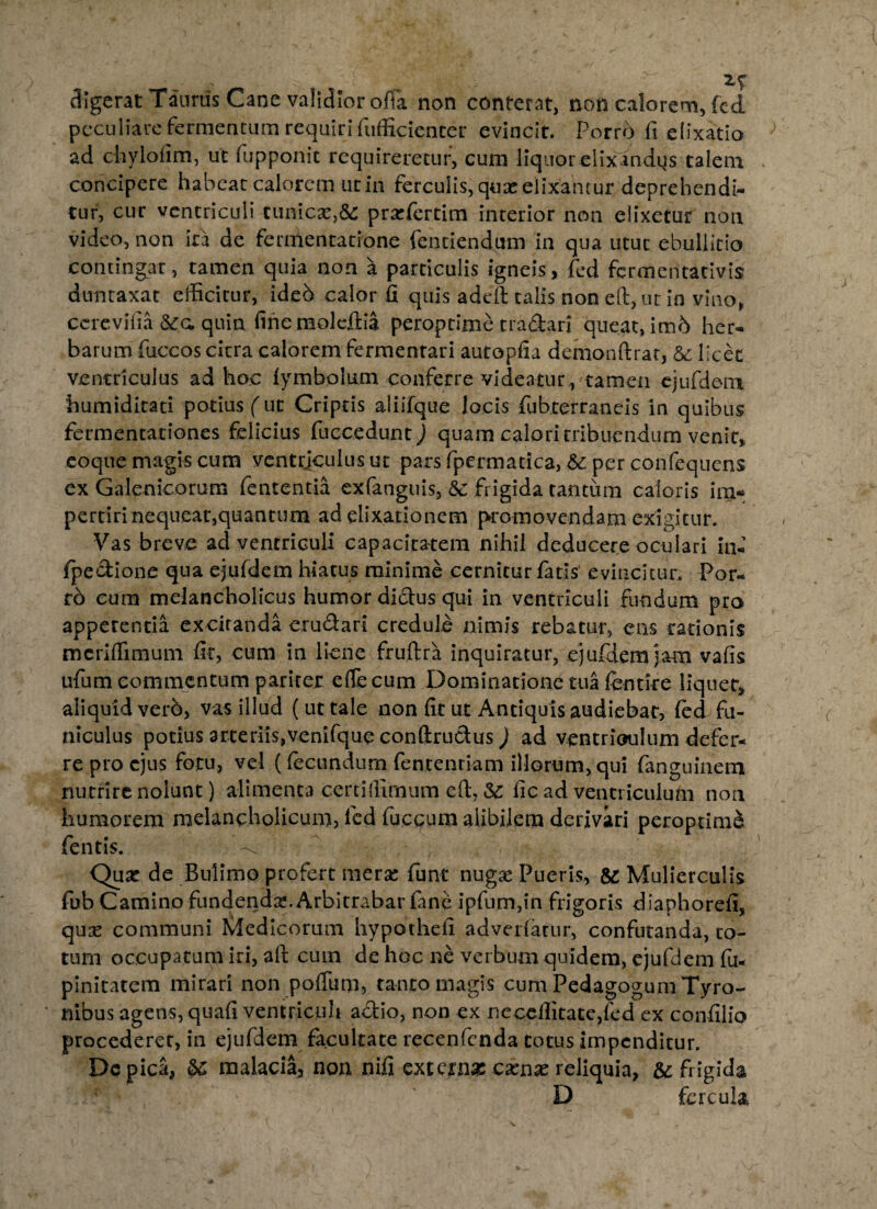 digerat Taurus Cane validior offa non conterat, non calorem, (cd peculiare fermentum requiri fufficienter evincit. Porro fi elixatio ad chylofim, ut fupponic requireretur, cum liquor elixandys talem concipere habeat calorem ut in ferculis, quas elixantur deprehendi¬ tur, cur ventriculi tunica:,^ praTertim interior non elixetur non video, non ira de fernlentatione fentiendum in qua utut ebullitio contingat, tamen quia non a particulis igneis, fed fermentativis duntaxat efficitur, ideb calor fi quis addi talis non eft,ut in vino, ccrevifia &g. quin fine moleilia peroptime tradari queat, im6 her¬ barum fuccos citra calorem fermentari autopfia demonftrat, &: licet ventriculus ad hoc lymbolum conferre videatur , tamen ejufdem humiditati potius (ut Criptis aliifque locis fubterraneis in quibus fermentationes felicius fuccedunt) quam calori tribuendum venit, coque magis cum ventriculus ut pars fpermacica, per confequens ex Galenicorum fencentia exfanguis, 8c frigida tantum caloris im¬ pertiri nequeat,quantum ad dixationem promovendam exigitur. Vas breve ad ventriculi capacitatem nihil deducere oculari in- fpedione qua ejufdem hiatus minime cernitur fatis’ evincitur. Por¬ ro eum melancholicus humor didus qui in ventriculi fundum pro appetentia excitanda erudari credule nimis rebatur, ens rationis meriffimum fit, cum in liene fruftra inquiratur, e)udem jam vafis ufum commentum pariter effecum Dominatione tua fcntire liquet, aliquid verb, vas illud ( ut tale non fit ut Antiquis audiebat, (ed fu¬ niculus potius arteriis,venifque conftrudus) ad ventrioulum defer¬ re pro ejus fotu, vel (fecundum fentenriam illorum, qui fanguinem nutrire nolunt) alimenta certiffimum eil, &: fic ad ventriculum non humorem melancholicum, fed fuegum alibilem derivari peroptime fentis. f * Quar de Bulimo profert merse funt nugae Pueris, &: Mulierculis fub Camino fundenda?. Arbitrabar fane ipfum,in frigoris diaphorefi, quse communi Medicorum hypbthefi advertatur, confutanda, to¬ tum occupatum iri, aft cum de hoc ne verbum quidem, ejufdem fu- pinitatem mirari non poffum, tanto magis cum PedagogumTyro- nibus agens, quafi ventriculi adio, non ex neceilitatedcd ex confilio procederet, in ejufdem facultate recenfcnda totus impenditur. Dc pica, &c malacia, non nifi externae camas reliquia, & frigida D fercula