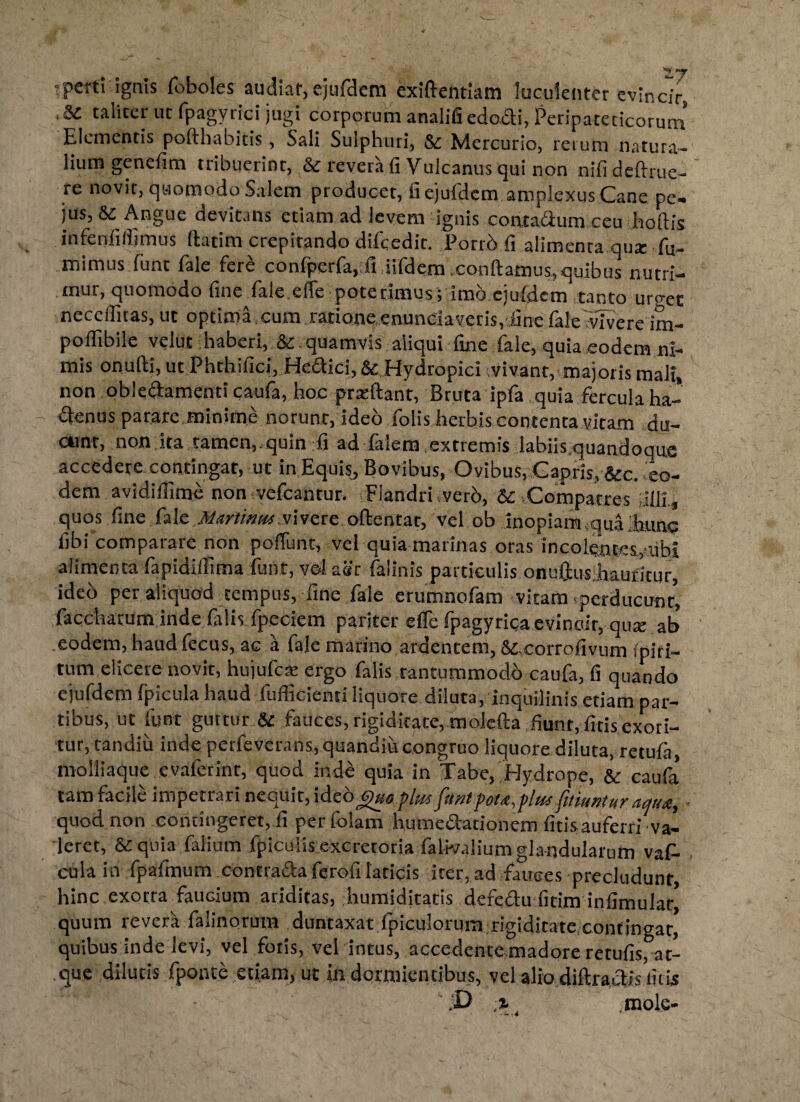 rperti ignis foboles audiat, ejufdem exiftentlam luculenter evincir, * 5C taliter ut fpagyrici jugi corporum analifi edocti, Peripateticorum Elementis pofthabitis, Sali Sulphuri, &c Mercurio, rerum natura¬ lium genefim tribuerint, & revera fi Vulcanus qui non nifi definie¬ re novit, quomodo Salem producet, fi ejufdem amplexus Cane pe- jus, & Angue devitans etiam ad levem ignis contadum ceu hoftis infenfillimus ilatim crepitando difcedit. Porrb fi alimenta qurc fu- mimus funt fale fer£ confperfa. fi iifdem .confiamus,quibus nutri¬ mur, quomodo fine fale.efle poterimus; imb ejufdem tanto uro-ec necefiitas, ut optima cum ratione enunciaveris, fine fale vTvere im- potfibile velut haberi, & quamvis aliqui fine fale, quia eodem ni¬ mis onufii, ut Phthifici, Hedici,& Hydropici vivant, majoris mali, non obledamenti caufa, hoc prseftant, Bruta ipfa quia fercula ha- denus parare minime norunt, ideo folis herbis contenta.vitam du- ainr, non ita tamen,.quin fi ad faiem extremis Iabiis.quandoque accedere contingat, ut in Equis, Bovibus, Ovibus, Gapris,&c. eo¬ dem avidiflime non vefcantur. Flandri verb, Compatres filii., quos fine fale Martium vivere oftentar, vel ob inopiam {qua iunc libi comparare non poffunt, vel quia marinas oras incolentes,■libi alimenta fapidiilima funt, vel aer falinis particulis onuftus.hauricur, ideb per aliquod tempus, fine fale erumnofam vitam perducunt* facchatum inde falis, fpeciem pariter efle fpagyricaevinoir, qua; ab eodem, haud fecus, ac a fale marino ardentem, Si-corrofivum fpiri— tum elicere novit, hujufere ergo falis tantummodo caufa, fi quando ejufdem fpicula haud fufficienti liquore diluta, inquilinis etiam par¬ tibus, ut funt guttur & fauces, rigiditate, molefta fiunt, ficis exori¬ tur, tandiu inde perfeverans,quandiucongruo liquore diluta, retufa, molliaque evaferint, quod inde quia in Tabe, Hydrope, & caufa tam facile impetrari nequit, ideo j>)uoplm funt pota,pimfittunturaqua, quod non contingeret, fi perfolam humedationem fidsaufern'va¬ leret, & quia falium fpiculis excretoria falwalium glandularum vafi- cula in fpafmum.contradafcroiilaticis icer.ad fauces -precludunt, hinc exorra faucium ariditas, humiditatis defedu ficim infimulat* quum revera falinorum duntaxat fpiculorum rigidicate contingat, quibus inde levi, vel foris, vel intus, accedente madore retufis, at¬ que dilutis fponte etiam, ut in dormientibus, vel alio diftradis liris mole- % '-,4