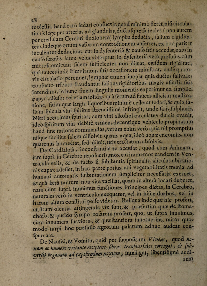 mole (lia haud raro fedari confuevir,quod minime fieret,nm circula¬ tionis leee per arterias ad glandulas,dudufque laimles ( non autem per credulam Cerebri fluxionem) lympha deducia , falium rigidita ¬ tem indeque ortam vaforum contraaionem auferret, ex hoc pariter luculenter deducitur, cur in dyfenteria & caufo fitis accedar,nam in caufoferofus latex velut abforptus, in dyfenteria vero profufus,cum microfcomicum falem fuffteienter non diluat, ejufdcm rigiditati, qua fauces inde Himulantur, fitis occafionem minillrar, unde quam¬ vis circulatio perennet, lymphae tamen inopia quia dudus lalivales •confueto tributo fraudantur falibus rigidioribus magis affectis fitis intenditur, in hunc finem fingulis momentis experimur ex fimplici ®apyri,aliufq; rei etiam folidx, quaferum ad fauces allicitur maftica- tione, fitim quae largis liquoribus minime cefferatfedari,& quia fa¬ lium fpicula vini fpiritus ftrenuiffrme infringit, unde falis,fulphuris, Nitri acerrimus (pineus, cum vini alkoholcirculatus dulcis evadit, ideo fpiritum vini debite tamen, decentique vehiculo propinatum haud fine ratione commendas, verum enim vero quia nil promptius nilque facilius falem diffolvit quam, aqua, ideo aqua: encomiis, non quatenus humedat, fed diluit, fitis tradatum abfolvis. 1 De Cardialo-ia, inconftantiae te accufat, quod cum Animam, iam fupra in Cerebro repofueris,mox tui immemor eandem in Ven¬ triculo velis, 8£ de fado fi fubftanciafpiritualis^alicujusubicatio- nis capax adeffet, in hac parte potius, ubi vegecabilitatis munia ad humani automatis fuftentationem firapliciter neeeffaria exercet, & qua Ixsa tantum non vita vacillat, quam in altera locari deberet, nam cum fupra innuimus fundiones Principes didas, in Cerebro, naturales vero in ventriculo exequatur, vel in hifceduabus, vel in harum altera conflitui poffevidetur. Reliqua ind£ qua: hic profert, ut fitum olentia attingenda vix funt, & prasfertim qua: de ftoma- chofo 8/ putido fyrupo rofarum profert, quo, ut fupra innuimus, cum innumera fuaviora-, & prxftantiora innotuerint, miror quo¬ modo turpi hoc prxfidio xgrorum palatum adhuc audeat con- ^De Naufea, & Vomitu, quid per fuppofitum Vivens, quod no¬ xam ab humore initante recipiens, fibras tranfverfales corrugat, & Jub- v'C?tjt organum adexpe/icttdumnoxium j■ inteingat^ iibenuihme audi-