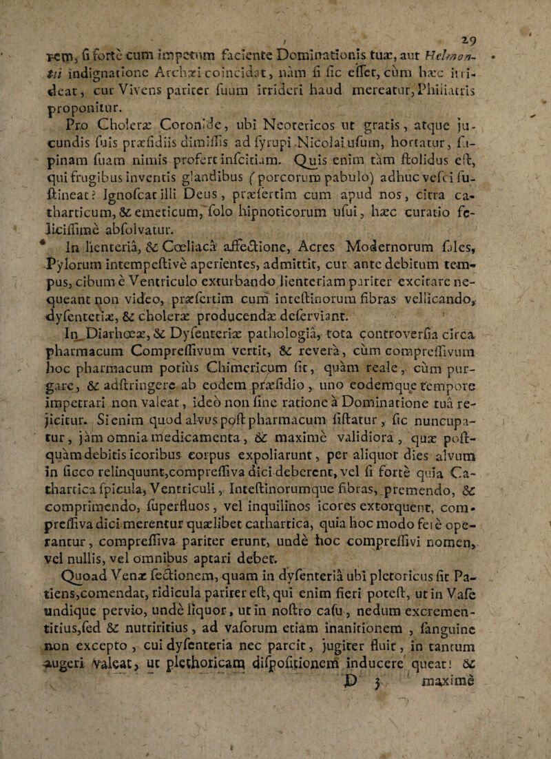 t ' 'x 19 Km, fi forte cum impetum faciente Dominationis tuar, aut Hdmon- tii indignatione Acchari coincidat, nam fi fic effer, cum harc ii ri¬ deat , cur Vivens paricer fuum irrideri haud mereatur, Phiiiatris proponitur. Pro Cholera Coronide, ubi Neotericos ut gratis, atque ju¬ cundis (uls prarfidiis dimiffis ad fyrupi .Nicolai ufutn, hortatur, fit- pinam fuam nimis profert infeitium. Qiiis enim tam ftolidus eft, qui frugibus inventis glandibus ('porcorum pabulo) adhuc vefei fu- flineac? Ignofcatiili Deus, praffertim cum apud nos, citra ca- tharticum,& emeticum, fbio hipnoticorum ufui, hxc curatio fe- liciflime abfolvatur. In lienteria, & Coeliaca' afife&ione, Acres Modernorum fides, Pylorum intempeftive aperientes, admittit, cur ante debitum tem¬ pus, cibum e Ventriculo exturbando lienteriam pariter excitare ne¬ queant non video, pr^fiertim cum inteffinorum fibras vellicando, dyfentetiae, &£ cholerx producendx deferviant. In Diarhoex, «Se Dyfenterke patbologia, tota <;ontroverfia circa pharmacum Compreflivum vertit, 8c revera , cum compreflivum hoc pharmacum potius Chimericum fic, quam reale, cum pur¬ gare, 6c adftringere ab eodem prxfidio , uno eodemque tempore impetrari non valeat, ideo non fine ratione a Dominatione tua re¬ jicitur. Si enim quod alvus poft pharmacum iiftatur, fic nuncupa¬ tur, jam omnia medicamenta, 6c maxime validiora, qux pofi> quamdebitisicoribus corpus expoliarunt, per aliquot dies alvum in fioco relinquunt,compreffiva dicideberent, vel fi forte quia Ca~ thartica fpicula. Ventriculi, Inteftlnorumque fibras, premendo, $£ comprimendo, fuperfiuos, vel inquilinos icores extorquent, com* preffiva dici merentur quaelibet cathartica, quia hoc modo feie ope¬ rantur, comprefliva paricer erunt, unde hoc comprefllvi nomen, vel nullis, vel omnibus aptari debet. Quoad Venae lectionem, quam in dyfenteria ubi plctoricus fit Pa¬ tiens,comendae, ridicula pariter eft, qui enim fieri poteft, ut in Vale undique pervio, unde liquor , ut in noftro cafu, nedum excremen- titius,fed nutriritius, ad vaforum etiam inanitionem , fanguine non excepto , cui dyfenteria nec parcit, jugiter fluit, in tantum augeri /Valeat, ut plethoricana difpofitionem inducere queat! 6c JD j maxime