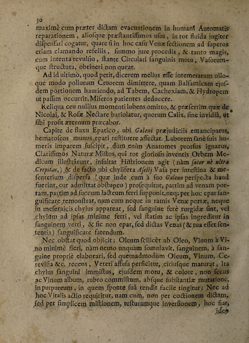 3° maxime cum prxter didam evacuationem in humani Automatis reparationem , aliofque prxftantiflimos tifus, in tot fluida jugiter difpenfari cpgatur, quare fi in hoc cafu Venx fedionem ad fuperos etiam clamando refellis, fummo jure procedis , &: tanto magis, cum intenta revulfio , flante Circulari fanguinis motu, Vaforum- que flrudura, obtineri non queat» Ad id ultimo, quod petit, dicerem melius efle intemeratum ullo- que modo pollutum Cruorem dimittere, quam Balfamicam ejuf- dem portionem hauriendo, ad Tabem, Cachexiam, &, Hydropem ut paflim occurrit, Miferos patientes deducere. Keliqua ceu nullius momenti lubens omitto, &: prxfertim quae de Nicolai, &: Rofie Ncdare hariolatur, quorum Calix, fine invidia, fit fibl profit xternum precabor. ' . Capite de fluxu Epatico , ubi Galeni prxjudiciis ^emancipatus, hematofeos munus,epati reftituere afFedat. Laborem faneTuis hu¬ meris imparem fufcipit , dum enim Anatomes prorfus ignarus, Clariflimos Naturae Mi flos, qui tot gloriofis inventis Orbem Me¬ dicum illuftrarunt, infultat Hiftrionem agit (nam fator ne ultra jCrepitade fafto ,ubi chylifera A felij V afa per inteftina &: me- fenterium .difperfa (quae inde cum a fuo Galeno perfpeda haud fuerint, cur admittat obftupeo ) profequitur, partim ad venam por¬ tam, pardm ad fuccum ladeum ferri fupponir,ne-q; per hoc epar fan- guificare/emonftrar, nam cum neque in ramis Venx portae, neque in meferaigis.chylus appareat, fed fanguine fere turgidae fint, vel chylum:ad ipfas minime ferri, vel .ftatim ac ipfas ingreditur in fanguinem verti, fic non epar, fed didas Venas (& tua eflet fen- tentia) fimguincare fatendum. A Nec obftat quod objicit ; Oleum fcilicet ab Oleo, Vinum a Vi¬ no minime fieri-, nam nemo unquam fomniavit, fanguinem, a fan¬ guine proprie elaborari, fed quelnadmodum Oleum, Vinum, Ce,* revifia &c. recens, Veteri affufa perficitur, cidufque maturat, Ita chylus fanguini immiftus, ejufdem motu, &: colore , non fecus ac Vinum album, rubro commiftum, abfque fubftantix mutatione, jnpurpureum , in quem fponte fua tendit facile tingitur; Nec ad hoc Vitalis adio requiritur, nam cum, non per codionem didam, fpjd per fimplicem miftionerb, tefturamque inverfipnem, hoc fiat,