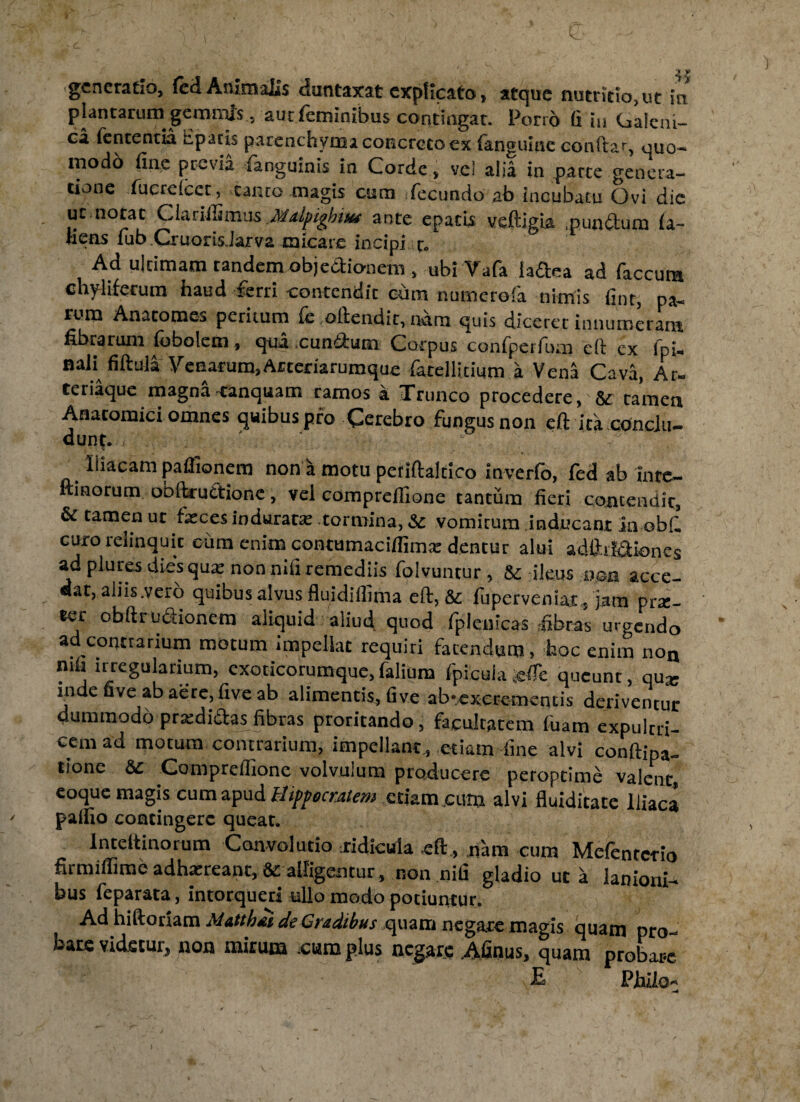 j y generatio, feci Animalis duntaxat explicato, atque nutritio, ut in plantarum gemmis, aut feminibus contingar. Porrb fi in Galeni- ca lententia liparis parenchyma concreto ex fanguine conitar, quo¬ modo line previa languinis in Corde, vel alia in parte genera¬ tione fucrelcct, canto magis cum fecundo ab tncubatu Ovi die ut notat Clarillimus Mdpighm ante epatts veftigia .pun&um la- fiens fub .Cruoris.Jarva micare incipi r. Ad ultimam tandem objedionem, ubi Vafa iadea ad faccura chyliferum haud ferri contendit cum numerofa nimis fint, pa¬ rum Anatomes peritum fe oltendir, ndm quis diceret innumeram fibrarum fobolem, qua eundum Corpus confperfum cft ex fpi- naH fiftuia Venarum,Arteriarumque fatellicium a Vena Cava, Ar- teriaque magna canquam ramos a Trunco procedere, tamen Anatomici omnes quibus pro Cerebro fungus non cft ita conclu¬ dunt. . liiacam paflionem non a motu periftaltico inverfo, fed ab inte- ftinorum obftruttione, vel compreflione tantum fieri qojicendic, & tamen ut fasces indurata: tormina, & vomicum inducant in obfl curo relinquit cum enim contumaciflima: dentur alui adftil&iones ad plures dies quas non nili remediis folvuncur, 8c ileus usa acce¬ dat, aliis .vero quibus alvus fluidiflima eft, & luperveniat, jam prx- ter obftrudionem aliquid aliud quod Ipieuicas fibras urgendo ad contrarium motum rmpeliat requiri fatendum, hoc enim non nifi irregularium, exoticorumque, falium fpicula sefle queunt, qu^ inde uve ab aere, five ab alimentis, live ab* excrementis deriventur dummodo prxdidas fibras proritando, facultatem fuam cxpultri- cem ad motura contrarium, impellant., etiam fine alvi conftipa- tione &c Compreflione volvulum producere peroprime valent, eoque magis cum apud Hippocratem etiam cum alvi fluiditate Iliaca paffio coacingerc queat. lnteltinorum Convolutio .ridicula eft, nam cum Mefentcrio firmiflime adhasreant, & alligentur, non nili gladio ut a lanioni¬ bus feparata, intorqueri ullo modo potiuntur. Ad hiftoriam Matthdi de Gradibus quam negate magis quam pro¬ bare videtur, non mirum cum plus negare Afinus, quam probare E Philo-' -4