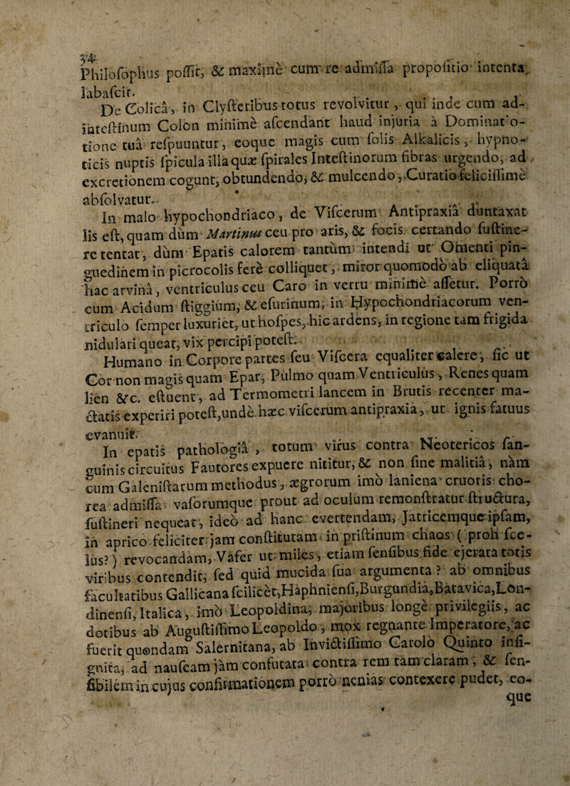 PhilofopHus poffit, & maxime cura're admilTa propofuio Intenta labafcir. , . ... , . De Colica , in Clyfferibus totus revolvitur, qui inae cum ad- inteftinum Colbn minime afcendant haud injuria a Dcminafo- tlone tua refpuuiitur, eoque raagis cum (olis Alkaiicishypno¬ ticis nuptis {'picula illa qua: fpirales Inteftinorum fibras urgendo, ad exactionem cogunt, obtundendo, Emulcendo,, Curatio fclicifiime abfolvatur.. ’ ' . A .J „A. In malo hypochondriaco, de Vifcenim Antipraxia duntaxat lis eft, quam dum Martinu* ceu pro aris, Sc focis certando fuftine- retentat, ditm Epatis calorem tantum; intendi uc Omenti pin¬ guedinem in picrocolis fere coUiquetmiror quomodo ab eliquata hac arvina, ventriculus ceu Caro in verru miniffie afletur. Porro cum Acidum ftiggium; & efurinummtv Hypochondriacorum ven¬ triculo femper luxuriet, ut hofpes,.hic ardens, in regione tam frigida nidulari queat, vix percipi poteft: Humano in Corpore partes feu Vifcera equabter «alere, fic ut Cor non magis quam Epar, Phimo quam Ventriculus, Renes quam lien &rc. eftuent , ad Termometri lancem in Brutis recenter ma¬ ctatis experiri poteft,unde hate vilcerum antipraxia, ut ignis fatuus tcvsnuit1»' In epatis pathologl^ , totum' virus contra Neotericos fan- euinis circuitus Fautores expuere nititur, &c non fine malitia, nkm cumGalenifiarum methodus , agrorum imo laniena-cruoris-cho¬ rea admifiai vaforumque prout ad oculum remonfttatur ftiudura, fuftineri nequeat, ideo ad hanc; evertendam, Jatricemque ipfam, ih aprico feliciterqam conftitutamb in priftinum chaos ( proh fce- lus’ revocandam, Vafer ut: miles*, etiam fenfibus fide ejerata totis viribus contendit, fed quid mucida fua argumenta > ab omnibus facultatibus Gallicana fcilieet,Haphnienfi,Burgundia,Batayica,L©n- dinenfi, Italica, imb Leopoldina; majoribus longe privilegiis, ac dotibus ab AueuftilTimo Leopoldo, mox regqante Imperatore, ac fuerit quondam Salernitana, ab Invidiflimo Garolo Quinto infi- gnitaf ad naufeam jam confutata- contra rem tam claram ? & (en- fibilem in cujus confirmationem porro nenias contexere pudet, eo-