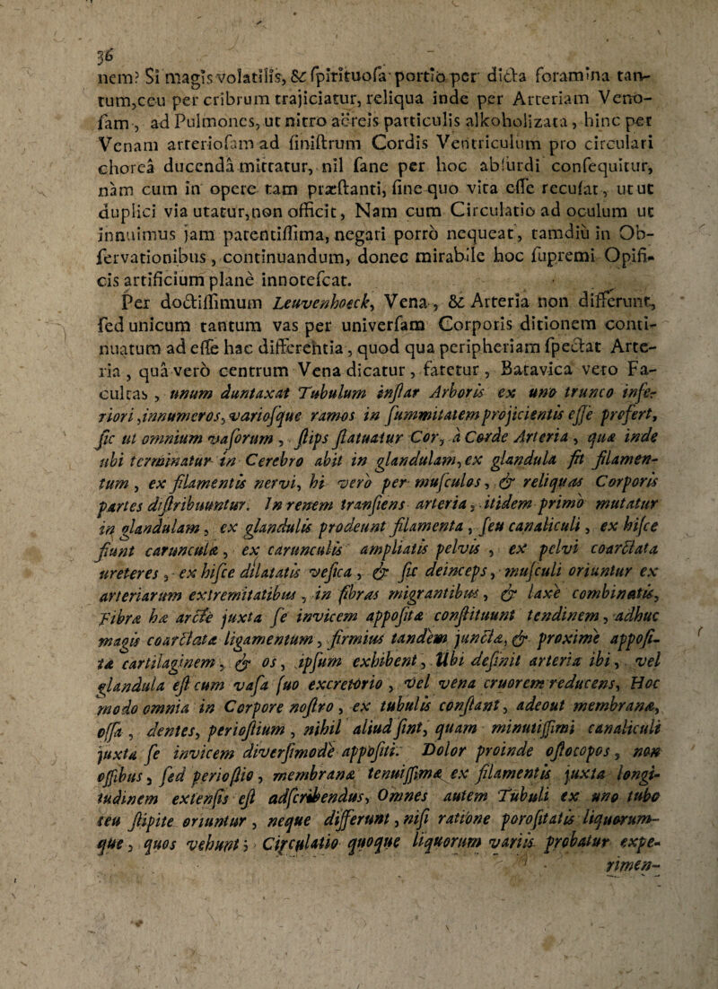36 ... - nem? Si magis volatilis, S^fpirituofa'portio per dida foranuna tan¬ tum,ceu per cribrum trajiciatur, reliqua inde per Arteriam Verro- lam , ad Pulmones, uc nitro aereis particulis alkoholizata, hinc per Venam arteriolam ad finiftrum Cordis Ventriculum pro circulari chorea ducenda mittatur, nil fane per hoc ablurdi confequitur, nam cum in opere tam praedanti, fine quo vira effe recuiat, utuc duplici via utatur,non officit, Nam cum Circulatio ad oculum ut innuimus jam patenciffima, negari porro nequeat , tamdiu in Oh- fervationibus, continuandum, donec mirabile hoc fupremi Opifi¬ cis artificium plane innotefeat. Per dodiffimum Leuvenhoeck, Vena , Arteria non differunt, fed unicum tantum vas per univerfam Corporis ditionem conti¬ nuatum ad efle hac difterehtia, quod qua peripheriam fpedat Arte¬ ria , qua vero centrum Vena dicatur, fatetur, Batavica vero Fa¬ cultas , unum duntaxat Tubulum infiar Arboris ex una trunco infer riori fnnumeros, variofque ramos in fummitatem projicientis ejje profert, fic ut omnium vaforum , • flips fatuatur Cor, a Corde Arteria , qua inde ubi terminatur tn Cerebro abit in glandulam, ex glandula fh filamen¬ tum , ex filamentis nervi, hi vera per mufculos, & reliquas Corporis partes difiribumtur. In renem tran[iens arteria 3 itidem primo mutatur in glandulam, ex glandulis prodeunt filamenta , feu canaliculi, ex hi/ce fiunt caruncula, ex carunculis ampliatis pelvis , ex pelvi coarFiata ureteres , - ex hifce dilatatis vefica ,. & fic deinceps, mufculi oriuntur ex arteriarum extremitatibus, in fibras migrantibus, (f laxe combinatis, f ibra ha arcte juxta fe invicem appofita confiituunt tendinem, adhuc magis co at Flata ligamentum y.firmius tandem junci a ^ & proxime appofi¬ ta cartilaginem y & os, ipfum exhibent, Ubi definii arteria ibi, vel glandula eficum vafa fuo excretorio , tfel vena eruor em reducens. Hoc ^modo omnia in Corpore nofiro, ex tubulis confiant, adeout membrana, offa , dentes, periofiium , nihil aliudfint, quam minutiffmi canaliculi juxta fe invicem diverfimode appofiti. Dolor proinde ofiocopos, non offibus 5 fed periofiio, membrana tenuijfma ex filamentis juxta longi¬ tudinem extenfis efi adferihendus, Omnes autem Tubuli ex uno tubo seu fiipite oriuntur , neque differunt, nifi ratione p oro fit atis liquorum~ que, quos vehunt b ■ CipcnUtio- quoque liquorum variis probatur expe- ; rimen-