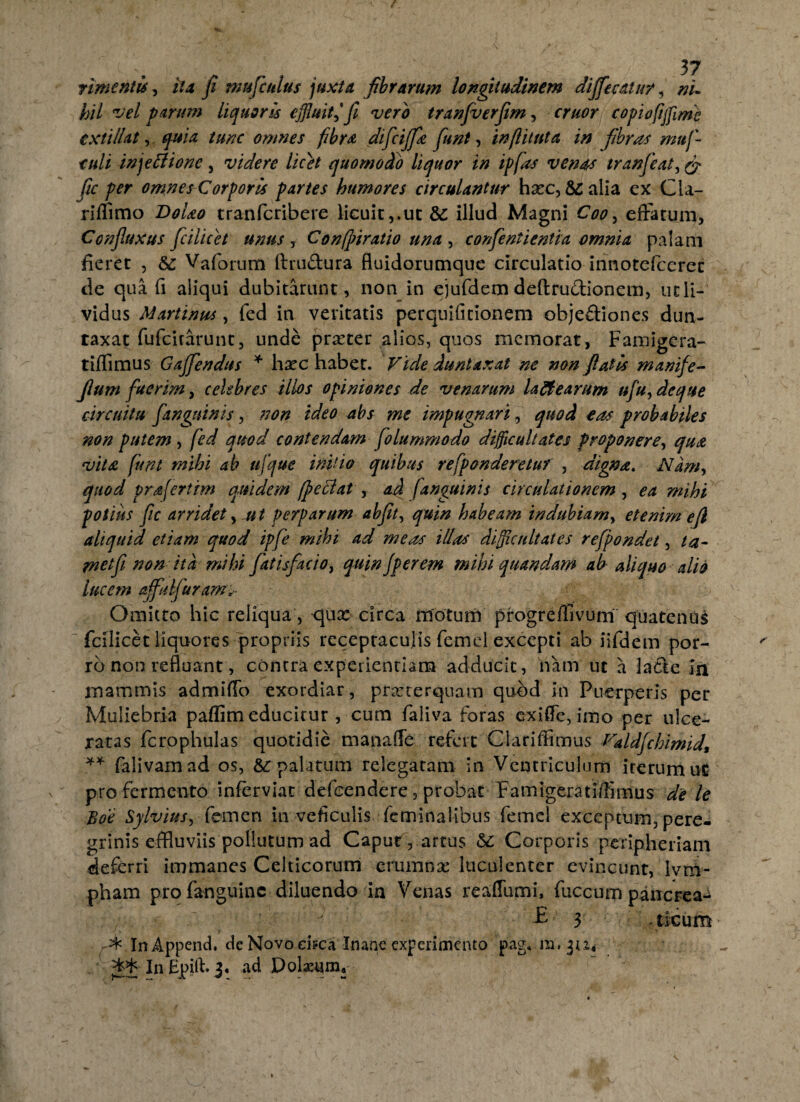rimentis, ita fi nmficulus juxta fibrarum longitudinem dififiecalur, ni¬ hil vel parum liquoris effluit i fi vero tranfverfim, eruor copivftfflme txtillat, quia tunc omnes fibra dificijfie fiunt, infl i tuta in fibras mufi tuli injeflione , videre licet quomodo liquor in ip fias venas tranfieat, & fic per omnes Corporis partes humores circulantur hxc, &; alia ex Cla- riffimo DoLo tranferibere licuit,.ut &: illud Magni Coo, effatum, Confluxus ficilicet unus , Confpiratio una , confientientia omnia palam fieret , &: Vaforum firudura fluidorumque circulatio innotefeeret de qua fi aliqui dubitarunt, non in ejufdem deftrudionem, utli- vidus Martinus, fed in veritatis perquificionem obje&iones dun- taxat fufeirarunt, unde prxter alios, quos memorat, Famigera- tiffimus Gafifiendus * hxc habet. Vide dunlaxat ne non flatis manife- fium fuerim, celebres illos opiniones de venarum la fle arum ufiu^deque circuitu fitnguinis, non tdeo abs me impugnari, quod eas probabiles non putem , fed quod contendam fiolummodo difficultates proponere, qua vitat fiunt mihi ab ufique initio quibus refiponderetuf , digna. Nam, quod prafertim quidem (peflat , ad [anguinis circulationem , ea mihi potius fic arridet, ut perparum abfit, quin habeam indubiam, etenim e fi aliquid etiam quod ipfie mihi ad meas iUas difficultates refipondet, ta- met fi non ita mihi fittisfiacio, quinjperem mihi quandam ab- aliquo alio lucem affulfurartis Omitto hic reliqua, <jux circa motum progreffivum quatenus fcilicet liquores propriis receptaculis femel excepti ab iifdem por¬ ro non refluant, contra experientiam adducit, nam ut a latte in mammis admiffo exordiar, praeterquam quod in Puerperis per Muliebria paflim educitur, cum faliva foras exiffe, imo per ulce¬ ratas fcrophulas quotidie manafle refert Clariffimus Valdfichimid, ** falivamad os, &: palatum relegatam in Ventriculum iterum uC pro fermento inferviat defeendere, probat Famigerati/limus de le Boe Sylvius, femen in veficulis feminalibus femel exceptum, pere¬ grinis effluviis pollutum ad Caput , artus &: Corporis peripheriam deferri immanes Celticorum erumna: luculenter evincunt, ivni- pham profanguinc diluendo in Venas reaffumi, fuccum pancrea^ E 3 licum * In Append. de Novo ei?ca Inane experimento pag.m.ju^ JS In Epiff 3. ad Doktjm*