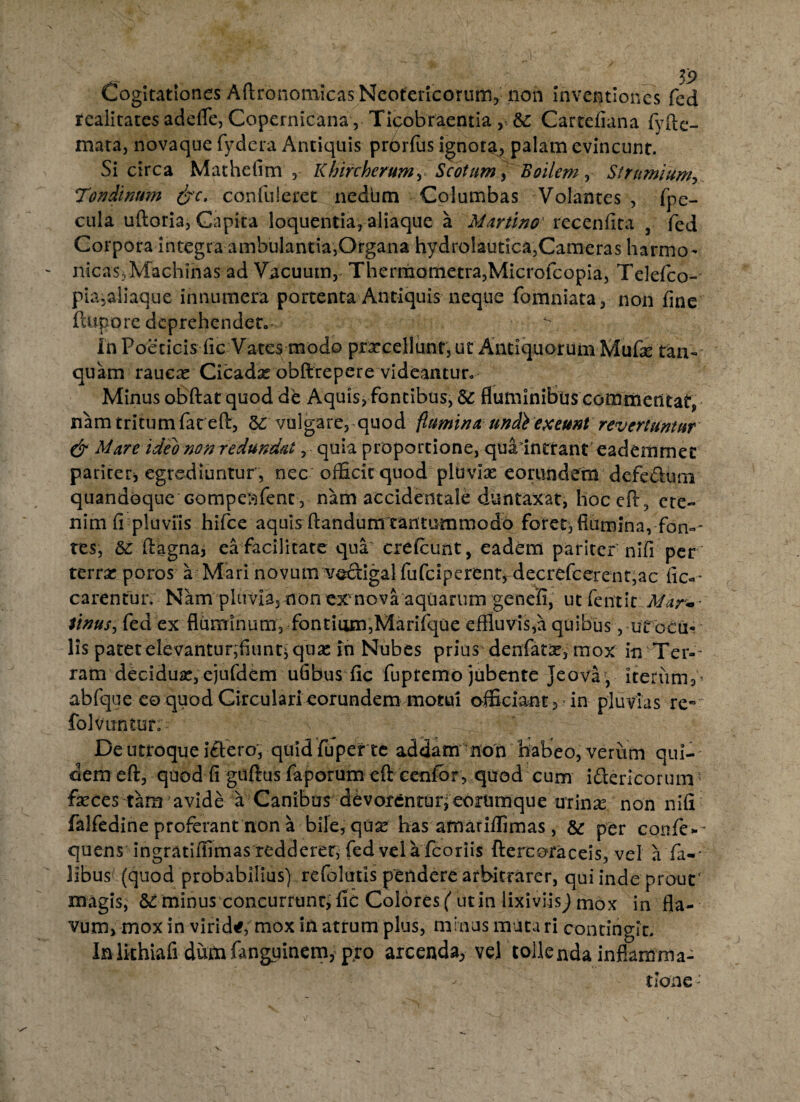 Cogitationes Aftronomicas Neotericorum, non inventiones fed rcaiitates adefle, Copernicana, Ticobraentia , &: Carteiiana fvfte- mata, novaque fydera Antiquis prbrfus ignota, palam evincunt. Si circa Mathclrm , Khircherumy Scotum, Boilem , Strnmium, Tendinum &c. confuleret nedbm Columbas Volantes , fpe- cula uftoria, Capita loquentia, aliaque a Martino' recenfita 3 fed Corpora integra ambulantia,Organa hydnflautica,Cameras harmo- - nicasvMachinas ad Vacuum, Therraometra,Microfcopia, Telefco- pia,aliaque innumera portenta Antiquis neque fomniata, non fine fkipore deprehendet. ^ In Poeticis fic Vates modo prxcellunt,ut Antiquorum Mufe tan- quam rauca* Cicadas obftrepere videantur* Minus obftat quod de Aquis, fontibus, Sc fluminibus commentat, nam tritum fat eft, 3C vulgare, quod flumina undi exeunt revertuntur & Mare ideo non redundat, quia proportione, qua intrant eademmet pariter* egrediuntur , nec officit quod pluvias eorundem defe&um quandoque Gompesfent, nam accidentale duntaxat, hoc eft, ete¬ nim fi pluviis hifce aquis flandum tantummodo foret, flumina, -fana¬ res, &: ftagna, ea facilitate qua' crefcunt, eadem pariter nifi per terras poros a Mari novum voctigal fufeiperent, decrefcercnt,ac fic-* carentur. Nam pluvia, non exvnova aquarum genefi, uc fentit Mar« Sinus, fed ex fluminum, fontium,Marifque effiuvis,a quibus, ut ocu¬ lis patet elevantur,fiunt* quas in Nubes prius denfatas, mox in Ter¬ ram deciduas, ejufdemufibus fic fupremo jubente Jeovaf, iterum 3% abfque eo quod Circulari eorundem motui officiant, in pluvias re- folvuntur: De utroque i£tero', quid fuper te addam non foiabeo, verum qui¬ dem eft, quod fi guftus faporum eft ccnfbr, quod cum i&ericorum' feces tam’avide a Canibus devofentuneorumque urinas non nifi falfedine proferant non a bile, quas has amariffimas, &r per eonfe*- quensingratiffimas redderer, fed vela fcoriis ftercotaceis, vel a fa-' libus (quod probabilius) refolutis pendere arbitrarer, qui inde prout' magis, Scminus concurrunt, fic Colores ( ut in lixiviis j mox in fla¬ vum, mox in virida, mox in atrum plus, minus mura ri contingit. Inikhiafi dum fanguinem, pro arcenda, vel tollenda inflamma¬ tione -