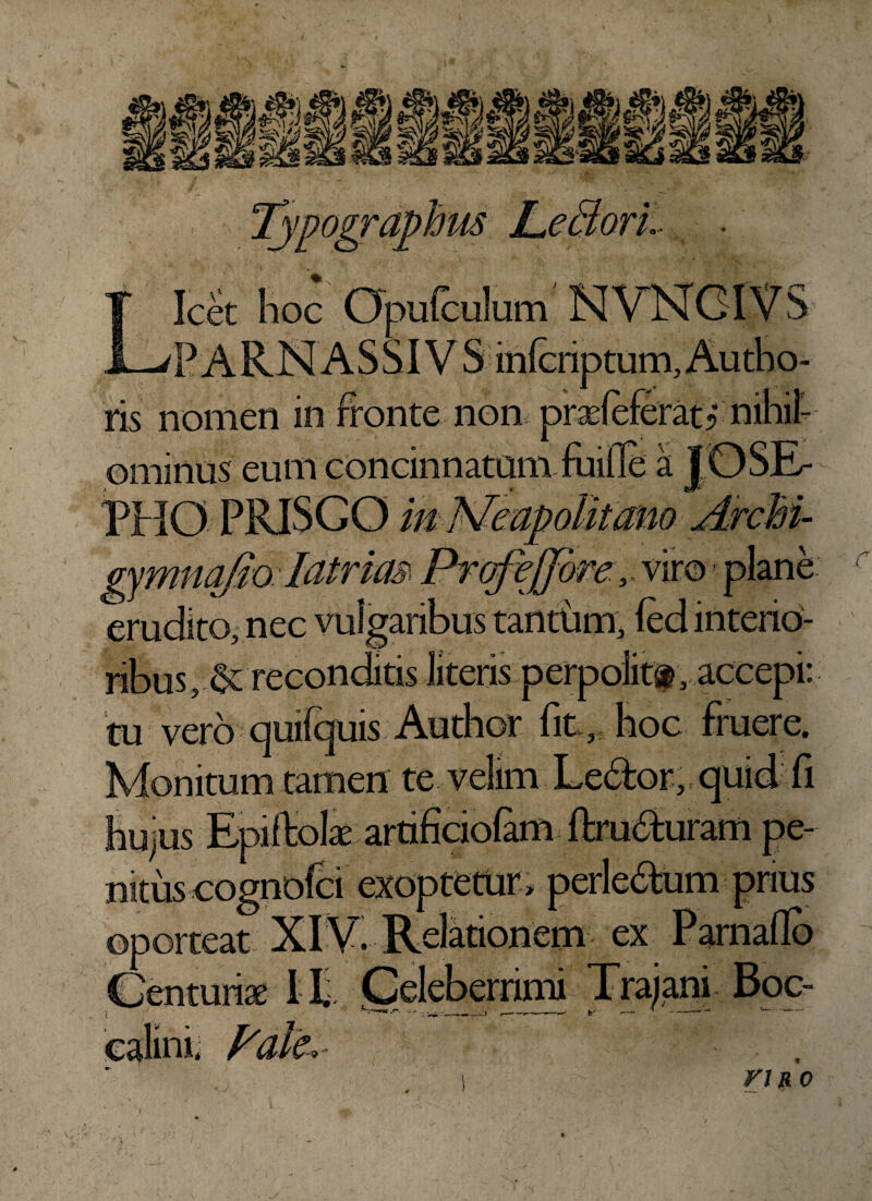Typographm L^eclorl T Icet hoc Opufculum NVNGIVS JL-/ p A R N A S SIV S mfcnptum, Au tho- ris nomen in fronte non ominus eum concinnatam PHO PRISGO in Neapolitano ArcM- latrim ffrqfeffove,. viro - plane _^ j, nec vulgaribus tantum, fed interio¬ ribus , ^reconditis literis perpolit®, accepi: tu vero quifquis Author fit, hoc fruere. Monitum tamen te velim Le&or, quid fi hujus Epiftolx artificiolam ftru^uram pe¬ nitus eognofci exoptetur , perle&um prius ~ ' ex Parnaflb rlfrajantfBoc- calini; Fate,