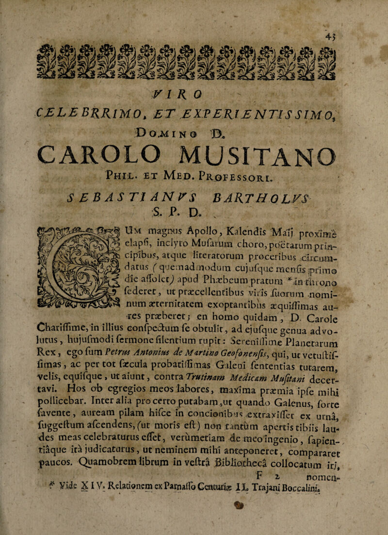 CELEBRRlMO. ET EXPERIENTIS SIMO, \ D O .M INO ■©. Phie. et Med. Professori. SEBAS TIANFS BARTHQEVS S. P. D. . 'A S Um magnus Apollo, Kalendis Ma1j proxim. elapfi, inclyto Mularum choro, poetaxum prin¬ cipibus, atque lireratorum proceribus ciicmn- datus ( quemadmodum cujufquc menfe primo die affolec; apud Phobeum pratura *fnthro,no fcderet, ut procellentibus viris fu orum nomi¬ num oternitatem exoptantibus oquiffimas au¬ res proberct; en homo quidam, D. Carole Chariflime, in illius confpectum fe obtulit, ad ejufque genua advo¬ lutus, hujufmodi fermone filentium rupit : Sereniflime Planetarum Rex, ego fum Petrus Antonius de Murtino Geofonenfis, qui, ut vctuilif- fimas, ac per tot focula probatiffimas Galeni fententias tutarem, velis, equifque , ut aiunt, contra Trutinam Medicam Mufitani decer¬ tavi. Hos ob egregios meos labores, maxima promia ipfe mihi pollicebar. Inter alia pro certo putabam ,ut quando Galenus, forte favente, auream pilam hifce in concionibus extraxidet ex urna fuggeltum afcendens.fut moris eft) non tantum apertis tibiis lau¬ des meas celebraturus elfet, verumetiam de meo ingenio, fapien- tiaque ita judicaturus, ut neminem mihi anteponeret, compararet paucos. Quamobrem librum in veftra Bibliotheca collocatum iri, F i oomca- * Vide XIV. Relationem ex Parnalfo Geatufio II, Trajani Boccalini,