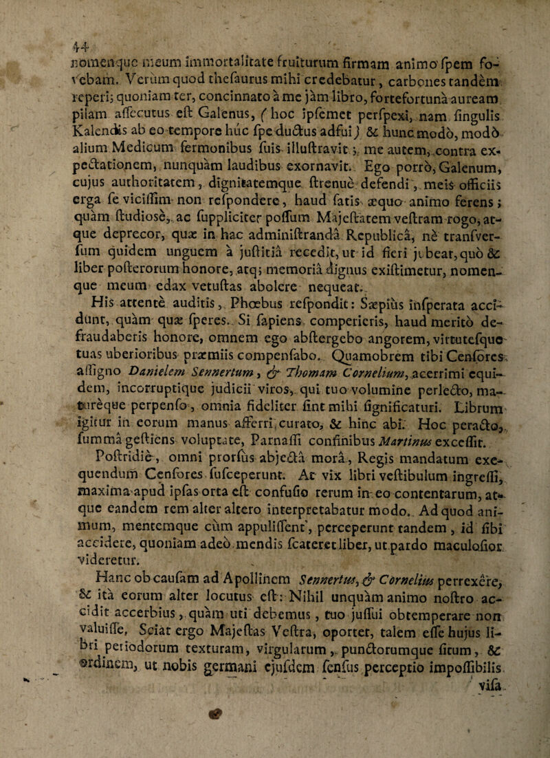 K Btniienquc maum Immortalitate fruiturum firmam animo' fpem fo¬ vebam. Verum quod thefaurus mihi credebatur, carbones tandem reperi; quoniam ter, concinnato a me jam libro, fortefortuna auream pilam affecutus eft Galenus, ( hoc ipfemet perfpexi, nam lingulis KalenAs ab eo tempore huc fpe dudus adfui) & hunc modo, mod6 alium Medicum fermonibus fuis illuftravit, me autem, contra ex- pcdationem, nunquam laudibus exornavit Ego porro, Galenum, cujus authoritatem 5 dignitatemque. ftrenue defendi, meis^ officiis erga fe viciffinv non refpondere, haud fatis^ as-qua* animo ferens; quam ftudiose,, ac fuppliciter poffum Majeftatem veftram rogo, at¬ fom quidem unguem a jufiitia recedit, ut id fieri jt,beat,quo liber pofterorum honore, atq; memoria dignus exiftimetur, nomen¬ que meum edax vetuftas abolere nequeat. His attente auditis,, Phoebus refpondk: Sxpius ihfperata acci- dunt, quam qux fperes». Si lapiens comperieris, haud merito de¬ fraudaberis honore, omnem ego abftergebo angorem, virtutefque- tuas uberioribus prasmiis compenfabo. Quamobrem tibi Cenfores; affigno Damelem Sennertum, (jt Tfwmam Corneliumi &czuimx equi— dem, incorruptique judicii viros, qui tuo volumine perle<5to, ma- toreque perpenfo , omnia fideliter fint mihi fignificaturi. Librum' igitur in eorum manus afferri; curato, & hinc abi; Hoc peraSo,, fumma gefticns voluptate, Parnaffi confinibus Mrninus exccffit. Poftridiev omni prorfus abjeM mori, Regis mandatum exe- quendum Cenfores fufceperunt. At vix libri veftibulum ingreffi, maxima apud ipfas orta efi confufio rerum irr eo contentarum, at^ que eandem rem alter altero interpretabatur modo. Ad quod ani¬ mum, mentemque cum appullflent, perceperunt tandem , id fibi accidere, quoniam adeo.mendis fcateret liber, ut pardo maculofior videretur. Hanc obeaufam ad Apollinem Sennertus, & Cornelim perrexere, U ita eorum alter locutui eft: Nihil unquam animo noftro ac¬ cidit accerbius,. quam uti debemus , tuo juffui obtemperare non valuiffe, Sciat ergo Maj e fias Veftra, oportet, talem efle hujus li¬ bri periodorum texturam, virgularum, pun&orumque ficum , ordinem, ut nobis germani cjufdcm fenfus perceptio impoffibilis, yifa. „ • *>?* j