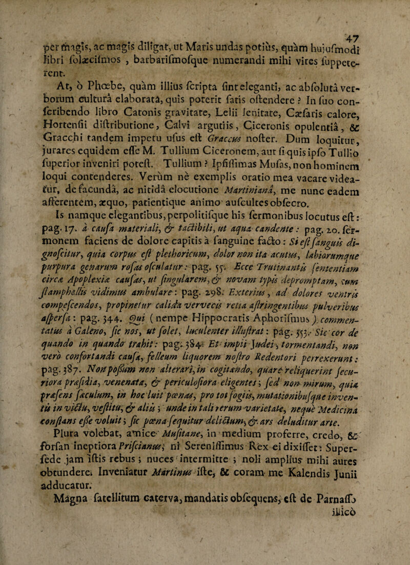 per fhagis, ac magis diligat, ut Maris undas potius, quam huiufmodi libri folxcifnios , barbarifmofque numerandi mihi vires fuppeto- rent. At, b Phoebe, quam illius fcripta finteleganti, ac abfoluta ver¬ borum cultura elaborata, quis poterit fatis oftendere ? In fuo con- feribendo libro Catonis gravitate, Lelii lenitate, Csefaris calore, Hortenfii diftributione, Calvi argutiis, Ciceronis opulentia, 6C Gracchi tandem impetu ufus ell Graecus nofter. Dum loquitur, jurares equidem effcM. Tullium Ciceronem, aut fi quis ipfo Tullio fuperior inveniri poteft. Tullium ? Ipfiffimas Mufas, non hominem loqui contenderes. Verum ne exemplis oratio mea vacare videa¬ tur, de facunda, ac nitida elocutione Martimanay me nunc eadem afferentem, xquo, patientique animo aufcultesobfecro. Is namque elegantibus, perpolitifque his fermonibus locutus eft: Pag- x7* a caufa materiali, (jr taclibili, ut aqua- candente: pag, 20. fer- monem faciens de dolore capitis a fanguine fa&o; Si eft[anguis di- gnofcitnry quia corpus eft plethoricim, dolor non ita acutus, labiorumque purpura genarum rofas 0(culatur: pag. 5^ Bcce Trutinantis fementiam circa Apoplexia caufasyut finguldrem^ & novam typis depromptam, cum Jlamphellis vidimus ambulare : pag. 298; Exterius, ad dolores ventris compefcendosy propinetur calida vervecis retia aflr ingentibus pulveribus ajperfa: pag. 344. Gm (nempe Hi ppoernis Aphotlfmus). commen¬ tatus a Galeno, fic nosy ut [olet, luculenter illnflrat: pag. 353xSiecor de quando in quando trahit: pag. 384, Et- impii ]udei, tormeMandi non vero confortandi caufayfelleum liquorem noftro Re dent ori perrexerunt: pag. 387. Nonpojum nen alterari in cogitando, quare reliquerint fecu- riora prafiiiay venenat a y & perkulojioraeligentes; fed nonmirum, quia prafens feculum, in hoc 'luit poenas y pro tot fogiisy mutati&nibufque inven¬ tis in viilUy veftitu;& aliis, unde in tali rerum varietate, neque 'Medicina conflans efle voluit; fic pcenafequitur deliiium^ & ars deluditur arte. Plura volebat, amicc ' Mufitane■> in medium proferre, credo, 8£ fbrfan ineptiora Prifcianus,5 ni Serenlffimus Rex ci dixiffen Super- fede jam Iftis rebus; nuces intermitte > noli amplius-mihi aures obtunderei Inveniatur Mdrtimts ifte, & coram me Kalendis Junii adducatur; Magna fatellitum caterva, mandatis obfequens, eft de Parnaflb iJUico