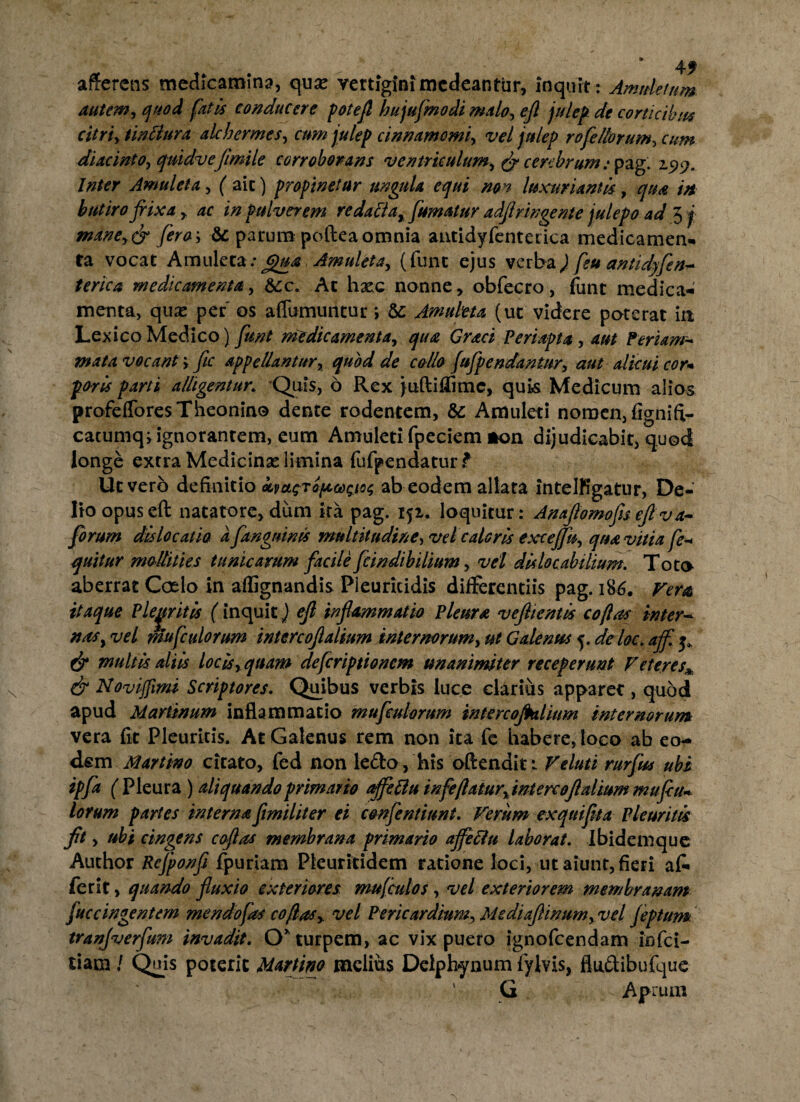 afferens medicamina, quse vertigini medeantur, inquit: Amuletum autem, quod fatis conducere potefl hujufmodi malo, efl julep. de corticibus citri, tinllura alchermes, cum julep cinnamomi, vel julep rofe/lorum, cum diacinto, quidvefi mile corroborans ventriculum, & cerebrum: pag. 2.5)9. Inter Amuleta, ( aic) propinetur ungula equi non luxuriantis, qua in butiro frixa , ac in pulverem redatta, fumatur adfiringente julepo ad 5 j mane,& fero-, & parum poftea omnia antidyfentecica medicamen* ta vocat Amuleta: Qua Amuleta, (funt ejus verba) feu aniidyfen* terica medicamenta, &:c. At hxc nonne, obfecro, funt medica¬ menta, qua: per' os aflumuntur; &: Amuleta (ut videre pocerat ia Lex ico Medico) funt medicamenta, qua Graci Periapta, aut Feriam-* mata vocant-, fic appellantur, quod de collo fufp e ndantur, aut alicui cor* poris parti alligentur. Quis, 6 Rex juftiflimc, quk Medicum alios profeffores Theonine dente rodentem, & Amuleti nomen, fignifi- cacumq; ignorantem, eum Amuleti fpeciem *on dijudicabit, quod longe extra Medicina: limina fufpendatur f Ut vero definitio km<;Toficosa ab eodem allata intelKgatur, De¬ lio opus eft natatore, dum ira pag. 151. loquitur: Anafiomofisefiva- forum dislocatio d fangninis multitudine, vel caloris exceffis, qua vitia fe-* quitur mollities tunicarum facile fcindi bilium, vel dislocabtlium. Tote aberrat Coelo in affignandis Pleuricidis differentiis pag. 186. Verat itaque Pleuritis (inquit) efl inflammatio Pleura veflientis coflas inter¬ nas, vel mufculorum intereoflalium internorum, ut Galenus 5. de loc. affl j, & multis aliis locis, quam deferiptionem unanimiter receperunt Veteres* & Novijfimi Scriptores. Quibus verbis luce clarius apparet, quod apud Martinum inflammatio mufculorum intercofklium internorum vera fit Pleuritis. At Galenus rem non ira fe habere, loco ab eo¬ dem Martino citato, fed non ledo, his offendit: Veluti rurfus ubi ipfa ( Pleura ) aliquando primario affettu i nfeflatur, intere oflalium mufiu* lorum partes interna fimiliter ei confentiunt. Verum exquiflta Pleuritis fit, ubi cingens coflas membrana primario affeftu laborat. Ibidem que Auchor Rcfponfi fpuriam Pleuritidem ratione loci, ut aiunt, fieri a fi» ferit, quando fluxio exteriores mu [cui os, vel exteriorem membranam fuccingentem mendofas coflas, vel Pericardium, MediafUnum, vel feptum tranfverfum invadit. O* turpem, ac vix puero ignofeendam infei- tiam ! Quis poterit Martino melius Delphynum fylvis, fludibufque G Aprum