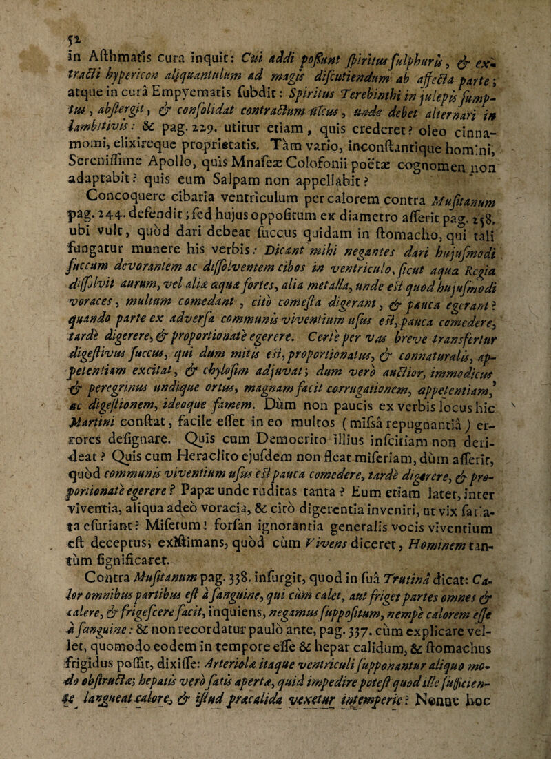 I1 in Afthmatls cura inquit; Cui addi poftant fimtus falphuris , & ex* tra&i hypericon aljquanttdwn ad magi* difcutiendum ab ajfefta parte; atque in cura Empyematis fubdit; Spiritus Terebinthi in julepisfamp- ttu , abftergit, & confolidat contraftumfdcus , unde debet alternari in iambitivis: &: pag. 2,2,9. utitur etiam, quis crederet? oleo cinna¬ momi^ elixireque proprietatis. Tam vario, inconftantique homini, Sereniflime Apollo, quis Mnafex Colofonii poetre cognomen non adaptabit? quis eum Salpam non appellabit? Concoquere cibaria ventriculum per calorem contra Muftanum pag. 244. defendit;fed hujusoppofitum ex diametro affecit pag. 158. ubi vult, quod dari debeat fuccus quidam in ftomacho, qui tali fungatur munere liis verbis.* Dicant mihi negantes dari bujujmodi faecum devorantem ac dijfolventem cibos in ventriculo, ficut aqua Regia diffilvit aurum, vel alia aqua fortes, alia metalla, unde eii quod hujufmodi voraces, multum comedant , cito come f a digerant, & pauca egerant ? quando parte ex adverfa communis viventium ufus esi, pauca comedere, tarde digerere, & proportio nat} egerere. Certe per vas breve transfertur digeftivus faccus, qui dum mitis esi, pro portio natus, & co n natura lis, ap¬ petentiam excitat, & chylofm adjuvat; dum vero auctior, immodicus peregrinus undique ortus, magnam facit corrugationem, appetentiam/ ac digejlionem, ideo que famem. Dum non paucis ex verbis focus hic Martini conflat, facile effet ineo multos (miflarepugnantia) er¬ rores defignare. Quis cum Democrito illius infriciam non deri¬ deat ? Quis cum Heraclito ejufdem non fleat miferiam, dum afferir, quod communis viventium ufas esi pauca comedere, tarde digerere, & pro- fonionat e egerere f Papse unde ruditas tanta? Eum etiam latet, inter viventia, aliqua adeo voracia, &: cito digerentia inveniri, ut vix face¬ ta efuriant ? Miferumi forfan ignorantia generalis vocis viventium eft deceptus; exlftimans, quod cum Vivens diceret, Hominem tan¬ tum fignificaret. Coiitra &ufit anum pag. 338. infurgit, quod in fua Trutina dicat; Ca¬ lor omnibus partibus ejl a f anguine, qui tum calet, aut friget partes omnes & calere, & frigefeere facit, inquiens, negamusfappofitum, nempe calorem ejje a fanguine: non recordatur paulo ante, pag. 337. cum explicare vel¬ let, quomodo eodem in tempore effle & hepar calidum, & ftomachus frigidus poffit, dixiffe: ArternU itaque ventriculi fupponantur aliquo mo¬ do objlrufta, hepatis vero fatis aperta, quid impedire potefi quodille fufficien- langueat calore, & ijlud pracalida vexetur intemperie ? Nonne hoc