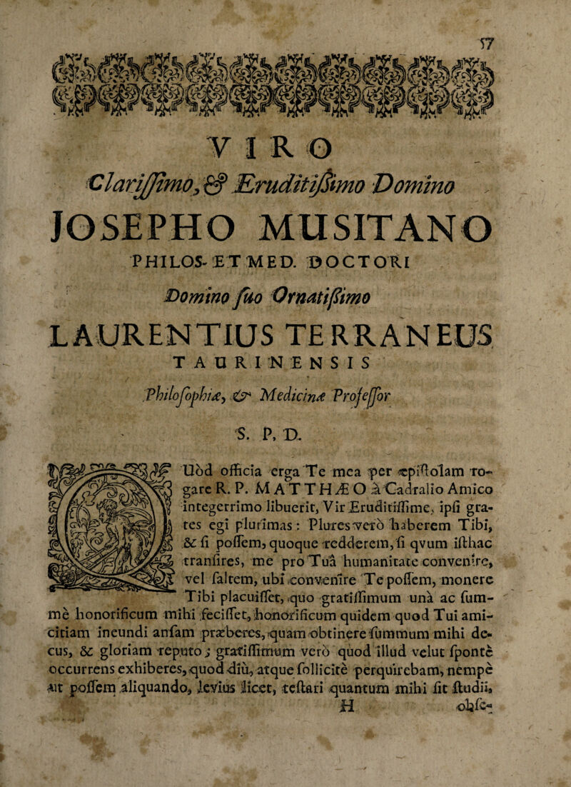 VIRO Clariffimo, & Rruditifimo Domino PHILOS- ET MED. DOCTORI Domino filo Qrnatifiimo LAURENTIUS TERRANEUS TAORIN ENSIS ThiloJbpbitfj & Medicini Profejjbr S. P, D. Ubd officia erga Te mea |>er cpffiolam ro- “ garcR.P. MATTH^O aCadralio Amico integerrimo libuerit, Vir Eruditiffime? ipfi gra- tes egi plurimas: Plures^etb haberem Tibi, &:fi poffem, quoque redderem, fi qvum ifthac tranfires, me pro Tua humanitate convenire, vel faltem, ubi eonvenire Te poflem, monere Tibi placuifiet, ?quo gratiffimum una ac fum- me honorificum mihi feci fiet, honorificum quidem quod Tui ami¬ citiam ineundi anfam prsebeixs,.quam obtinere fum trium mihi de¬ cus, 6c gloriam reputo; gratiffimum vero quod illud velut fpontc occurrens exhiberes,quod diu, atque foliicite perquirebam, nempe *it poffem aliquando, levius licet, reflari quantum mihi fit ftudil* H <*fc-