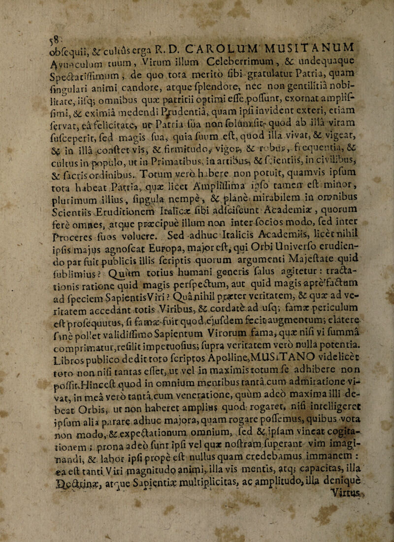 Avunculum tuum, Virum illum• Celeberrimum,,&c undequaque SpeClaciflimiim de quo tora merito fibi gratulatur Patria, quam fingo lari animi candore, atque fplendore, nee non gentilitia nobi¬ litate, iifq; omnibus qux patricii optimi effc,potiunt, exornat amplii* fimi, &c eximia medendi Prudentia, quam ipfi invident exteri, etiam fervat, ea felicitate, ut Patria fua non foltaT.fitf quod ab illa vitam fufceperit, fed magis fu a, quia fuum eft, quod illa vivat, & vigear, &£ in illa -confletvis, 8c firmitudo# vigop, &c robur,-ficquentia, cultus 'mpopulo, ut in Primatibus, stiartibus, &Cf.ientiis, in civiLous, & fact is ordinibus., Totum vero habere non potuit, quamvis ipfum tota habeat Patria, qux licet A mp i illima i a' . ^ *. ^ plurimum illius , fipgula nempe, a piane.-mirabilem in omnibus Scientiis-Eruditionem Itafixx fibi adfdieunt Aeademix, quorum fere omnes, .atque prxcipue illum non interfoeios modo, fed inter Proceres fuos voluere. Sed-adhuc Italicis Axademiis, licetnihii ipfismajys agnofcat Europa, major eloqui Orbi Univerfo erudien¬ do par fuit publicis illis feriptis quorum argumenti Majeftate quid fubliroius? Quum totius humani generis falus agitetur: tracta¬ tionis ratione quid magis perfpeftum, aut quid magis apce faftum ad fpeciem SapientisViri ? Quanihil poetet veritatem, & qux ad ve¬ ritatem accedant totis Viribus, coiclatbacl ufo, famx periculum eft profequutus, fi famx-fuit qqod,ejufdem fecltaugmeutum; elatere fme pollet validiffimoSapientum Virorum fama, qux nifi vi fumma comprimatur,refilit impetuofiusi fupra veritatem vero nulla potentia. Libros publico dedit toto fcripfos Apolline,MUSiTANO videlicet toto non nifi tantas effet,.ut vel in maximistotumfe adhibere non poffit.Hinceft quod in omnium mentibus tantaxum admiratione vi¬ vat, in mea verb tantaxum veneratione, quum adeo maxima illi de¬ beat Orbis, ut non haberet amplius quod: rogaret, nifi inrelligerct ipfum alia parare adhuc majora,quam rogare pollemus, quibus vota non modo, Sc expeflationum omnium, fed & iplam vincat cogita¬ tionem r .prona adeo lunt ipfi vel qux noAram.iuperant vim imagi¬ nandi, &c. labor ipfi prope eft nullus quam credebamus immanem : e3. eft tanti.Viri pn^§uitudo anlmh-Hl^ vis mentis, atq, capacitas, ilia HeftrifliX, atque SapRntix multiplicitas, ac amplitudo, illa denique - ** ** ' 4  ' ' Virtus.,
