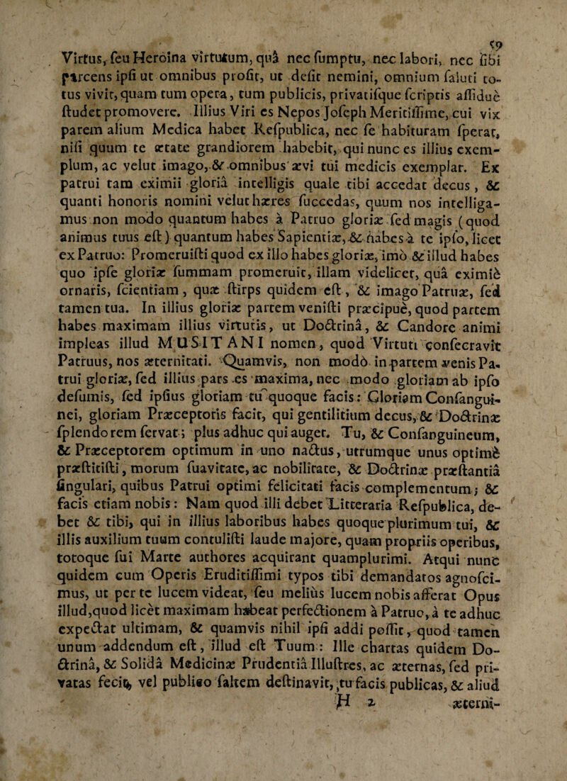 Virtus, feuHeroina virtutum, qu& necfumptu, nec labori, nec fibi ftrcens ipfi ut omnibus profir, ut defit nemini, omnium faiuci co« tus vivir,quam tum opera, tum publicis, privatifque feriptis afiidue ftudet promovere. Illius Viri cs Nepos Jofeph Meritiilime, cui vix parem alium Medica habet Refpublica, nec fe habituram fperac, nifi quum te artate grandiorem‘habebit, qui nunc es illius exem¬ plum, ac velut imago, te «omnibus' arvi tui medicis exemplar. Ex patrui tam eximii gloria intelligis quale tibi accedat decus, te quanti honoris nomini velut harres fuccedas, quum nos intclliga- mus non modo quantum habes a Patruo glorias Xed magis (quod animus tuus eft) quantum habes Sapientiae, & habes a. te ip('o, licet ex Patruo: Promeruifti quod cx illo habes gloriar,'imo te illud habes quo ipfe gloriar fummam promeruit, illam videlicet, qua eximii ornaris, fcientiam, quat ftirps quidem eft, 'te imago Patruse, fed tamen tua. In illius gloriae partem venifti praecipue, quod partem habes maximam illius virtutis, ut Do&rina, te Candore animi impleas illud MUSIT ANI nomen, quod Virtuti confecravit Patruus, nos aeternitati. ^Quamvis, non mod6 in partem ^enisPa* trui gloriae, fed illius pars >es maxima, nec modo gloriam ab ipfo defuinis, (ed ipfius gloriam tmquoque Facis: Gloriam Confangui- nei, gloriam Praeceptoris facie, qui gentilitium decus, ad^DoArinae ' fplcndorem fervat ; plus adhuc qui auget. Tu, te Confanguineum, te Praeceptorem optimum in uno nadus, utrumque unus optimi prxftitifti, morum fuavitatc,ac nobilitate, te Dodrinac prscftantia fingulari, quibus Patrui optimi felicitati facis complementum te facis etiam nobis: Nam quod illi debet-Litteraria Refpublica, de¬ bet te tibi, qui in illius laboribus habes quoque plurimum tui, te illis auxilium tuum contulifti laude majore, quam propriis operibus, totoque fui Marte authores acquirant quamplurimi. Atqui nunc quidem cum Operis Eruditiflimi typos tibi demandatos agnofei- mus, ut perte lucem videat, Fcu melius lucem nobis afferat Opus illud,quod licet maximam habeat perfe&ionem a Patruo, a te adhuc expettat ultimam, te quamvis nihil ipfi addi pofiit, quod tamen unum addendum eft, illud eft Tuum;: Ille chartas quidem Do- ftrina, te Solida Medicinae Prudentia Illuftres, ac aeternas, fed pri¬ vatas fecit* vel publieo faltem deftinavit, ;tirfacis publicas, te aliud H * asterni-