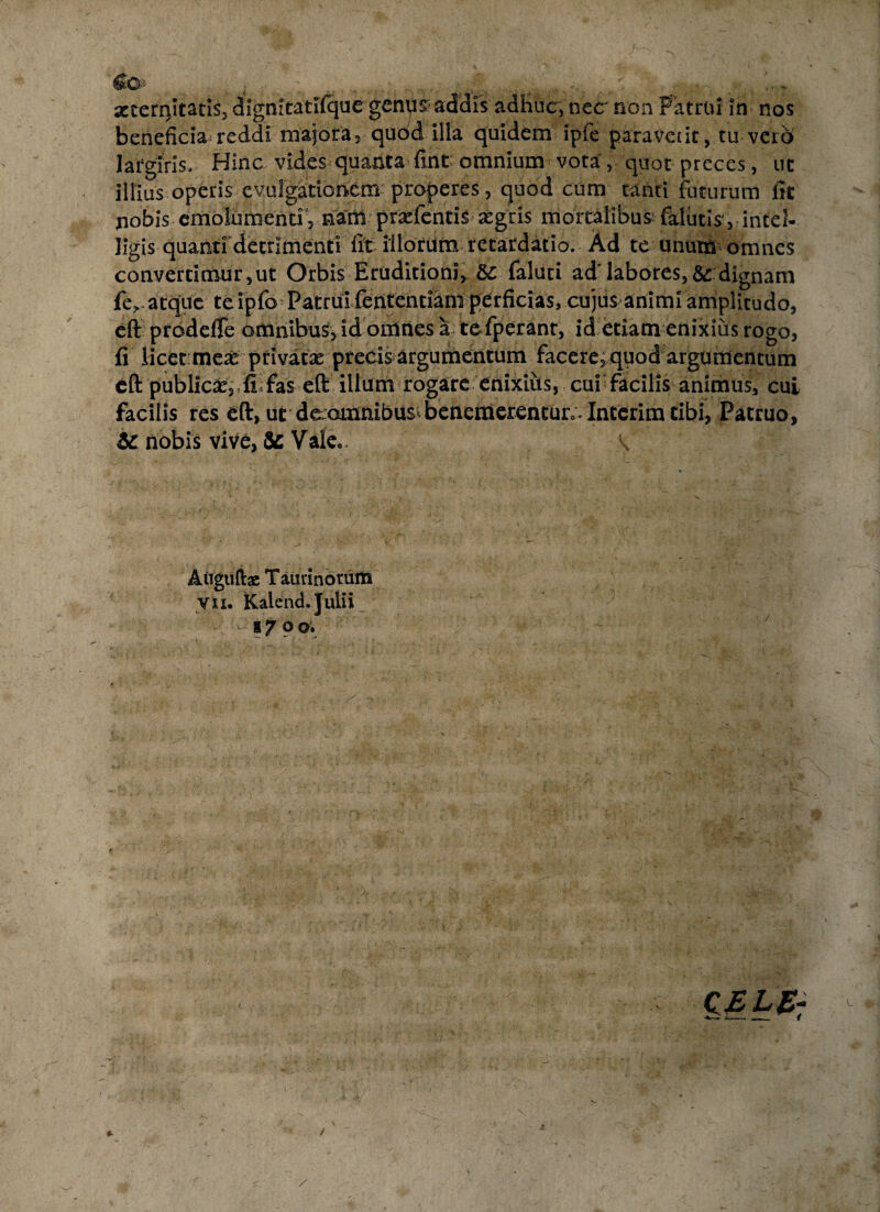 beneficia reddi majora, quod illa quidem ipfe paraverit, tu vero largiris. Hinc vides quanta flnt omnium vota, quot preces, ut illius operis evulgationem properes, quod cum tanti foturum fit Xiobis emolumenti 3 nani prsefentis aegris mortalibus falutis’, intel- ligis quanti detrimenti fit illorum retardatio. Ad te unum omnes convertimur,ut Orbis Eruditioni, &: faluti ad' labores,& dignam fe,.atque teipro Patrui fententiani perficias, cujus animi amplitudo, eft prodefTe omnibus, id omnes a te fperant, id etiam enixius rogo, fi licet meae privatae precis argumentum facere,quod argumentum eft publicas, . !! fas eft illum rogare enixius, cur facilis animus, cui facilis res eft, ut de;Qmnibus^benemerenturo.Interimcibi? Patruo, & nobis vive, & Valeo. V Atiguftae Taurinorum yn. Kalend. Julii ® 7 ® ©• CELE- v