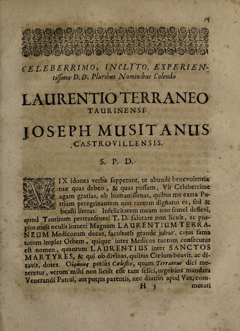 fs' CELEBERRIMO, INCLYTO, EXPERIENZ tijjimo D.0. Pluribus Nominibus Colendo LAURENTIO TERRANEO TAURINENSL RASTRO V I LLE N S IS. S* P® Do- IX idonea verba fuppetunt, ut abunde benevolentiae tuse quas debeo , & quas polium, Vir Celeberrime agam gratias, ob humaniffimas, quibus me extra Pa¬ triam peregrinantem non tantum dignatus es, fed Sz beafti literas. Infelicitatem meam non femei deflevi, quod Taurinum pertranfeunti T. D. falutare non licuit , ac pro¬ pius meis oculis intueri Magnum LAU R E NT! U M-TE RR An N EUM Medicorum decus, facultatis grande jubar , cujus fama totum implet Orbem 5 quique inter Medicos tantum confecutus eft nomen, quantum LAU R E N T IUS inte r SANCTOS MARTYRES, & qui ob divinas, quibus Coelum beavit, ac di¬ tavit, dotes. Ovpiwf potius CvleJIij, quam Terrawut dici me¬ reretur, verum mihi non licuit c(lc tam felici, urgebant mandata Venerandi Patrui, aut potjus parentis, nec diutius apud Vos, cora- H 3 morari x
