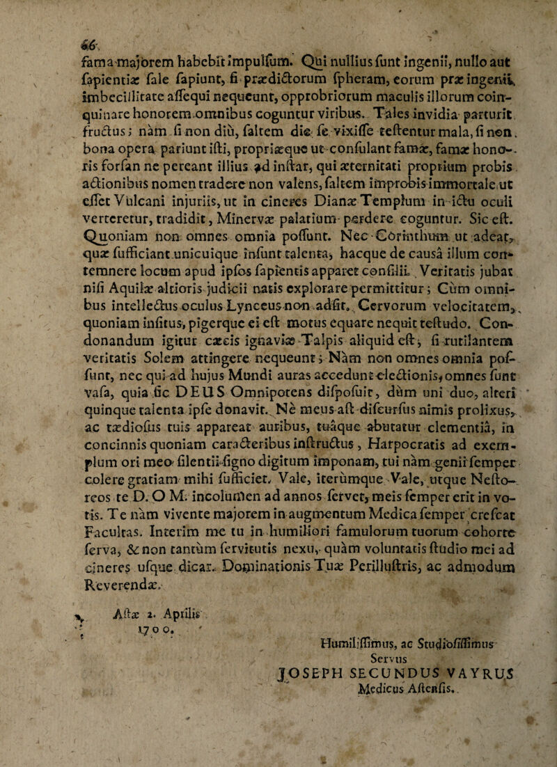 fama majorem habebit Impulfum. Qui nullius funt ingenii, nullo aut fapientias fale fapiunt, fi pradidorum fpheram, eorum prae ingemi, imbecillitate affequi nequeunt, opprobriorum maculis illorum coin¬ quinare honorem omnibus coguntur viribus.. Thales invidia parturit frudus; nam fi non diu, faltem die fevixifTe teftentur mala, fi non. bona opera, pariunt ifti, propricque ut confulant fama:, famse hono~> iis forfan ne pereant illius ad inftar, qui seternitati proprium probis adionibus nomen tradere non valens, faltem improbis immortale ut eiTcc Vulcani injuriis, ut in cineres Dianas Templum in idu oculi verteretur, tradidit, Minervae palatium perdere coguntur. Sic eft. Quoniam non omnes omnia poffunt. Nec Corinthum ut adeat, qux fufficiant,unicuique infunt talenta, hacque de causa illum cort* temnere locum apud ipfos fapientis apparet confilif Veritatis jubar nifi Aquibeal doris judicii natis explorare permittitur; Cum omni¬ bus intelledus oculus Lynceus non adfir* Cervorum velocitatem,s quoniam infitus, pigerque ei eft motus equare nequit teftudo. Con- donandum igitur cascis ignaviae Talpis aliquid eft , fi rutilantem veritatis Solem attingere nequeunt; Nam non omnes omnia poiV fiint, nec qui ad hujus Mundi auras accedunteledionis, omnes funt vafa, quia fic DEUS Omnipotens difpofuit, dum uni duo, alteri quinque talenta ipfe donavit. Ne meus aft difeerfus nimis prolixus, ac txdiofus .tuis- appareat auribus, tuaque abutatur clementia, in concinnis quoniam caraderibus inftrudus , Harpocratis ad exem¬ plum ori meo' filentii figno digitum imponam, tui nam genii femper colere gratiam mihi fufftcieu Vale, iterumqne-Vale, utque Nefto-, reos te D. O M. incolunlen ad annos fervet, meis femper erit in vo¬ tis. Te nam vivente majorem in augmentum Medica femper crefcac Facultas. Interim me tu in humiftori famulorum tuorum cohorte ferva, &£ non tantum fervitutis nexu,- quam voluntatis ftudio mei ad cineres ufque dicar.. Dominationis Tux Perilluftris, ac admodum Reverendae Alia; 2. Aprilis 1700. ' Humiliffimus, ac Studibfiffimus Servus JOSEPH SECUNDUS VAYRU,S Medicus Aftenfis,.