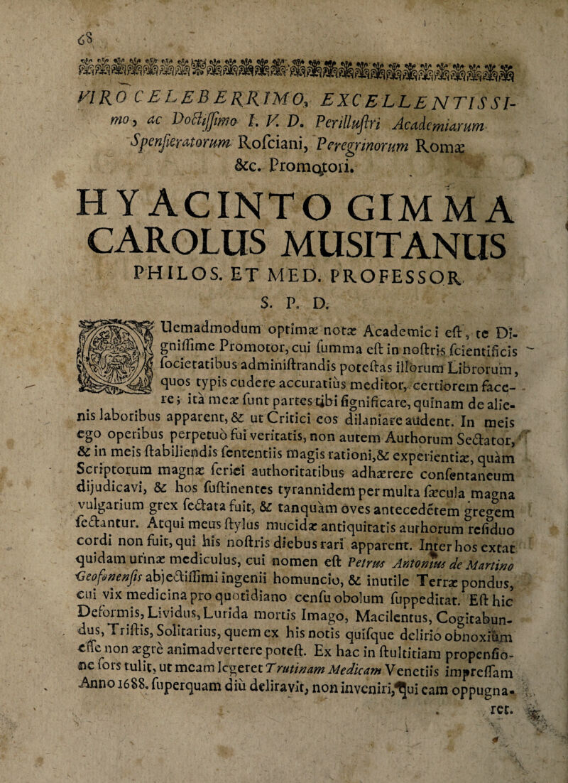 FIRO C E L E B E K.R1M0, E XC ELLE NTIS SI- mo, ac Dottijjimo L V. D. Perilluftri Academiarum Spenfieratorum Rofciani, Pcycvyiyiotuwi Roma; &c. Promq,toii. HYACINTO GIMMA CAROLUS MUSITANUS PHILOS. ET MED. PROFESSOR. S. P. D. Uemadmodum optimas nota: Academici eft, te Di- gniflime Promotor, cui fumma eft in noftris fcientihcis focietatibus adminiftrandis poteftas iliorum Librorum, quos typis cudere accuratius meditor,.certiorem face¬ re ; ita mea: funt partes tibi fignificare, quinam de alie¬ nis laboribus apparent, & ut Critici eos dilaniare audent. In meis ego operibus perpetuo fui veritatis, non aurem Authorum Sedator, & in meis ftabiliepdis fcntentiis magis rationi,& experientia;, quam Scriptorum magtjat leriei authoritatibus adha:rere confentaneum dijudicavi, Sc hos fuftinentes tyrannidem per multa fecula ma<ma vulgarium grex fedata fuit, &c tanquam oves antecederem gregem fedantut. Atqui meus ftylus mucida: antiquitatis authorum rcfiduo cordi non fuit, qui his noftris diebus rari apparent. Inter hos extat quidam urina: mcdiculus, cui nomen eft Petrite Antopms de Martino ■Geofmenjis abjediflimi ingenii homuncio, & inutile Terra; pondus, cui vix medicina pro quotidiano cenfu obolum fuppedirat. Eft hic Defoimis, Lividus, Lurida mortis Imago, Macilentus, Cogitabun- . dus, Triftis, Solitarius, quem ex his notis quifque delirio obnoxium cfte non aegri animadvertere poteft. Ex hac in ftultitiam propenfio- »e fors tulit, ut meam legeret T minam Medicam Veneriis impreflam Anno 1688. fuperquam diu deliravit, non inveniri,^ui eam oppugna-