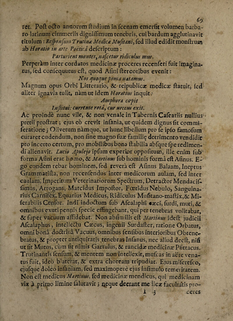 ro-latinum cimmeriis digniftimum tenebris, cui bardum agglutinavit titulum : Rcjponfum Trutina MedicaMufitani, fed illud edidit monilium ab Horatio in arte Poetica deferiptum : Parturient montes, nafcetur ridiculus mus. Perperam inter cordatos medicinae proceres recenferi fuit imagina¬ tus, fed confequutus eft, quod Aliniflerooribus evenit: Nos quoque poma natamus. Magnum opus Orbi Litterario, &: reipublica? medicas ftatuit> fed aliter ignavia tulit, nam ut idem Horatius inquit; Amphora capit Injlitui: currente rota> cur urceus exit. Ac proinde nunc vile, & non venale in Tabernis Cafeariis nullius » pretii proftrat; ejus eo crevit infonia, ut quidem dignus fit commi- ieratione j Olivetum namque, ut hunc libellum pro fe ipfo famofum curaret cudendum, non fine magno fua? familie detrimento vendidit pro incerto certum, pro mobilibus bona flabilia abfqiie fpe redimen¬ di alienavit. Lucio Apulejo ipfum experipr oppofitum, ille enim fub forma Afini erat homo, Martinus fub hominis forma eft Afinus. E» go eundem rebar hominem, fed revera efl Afinus Balaam, Ineptus Grammatifta, non recenfendus inter medicorum aulam, fed inter caulam, Imperitum Veterinariorum Spedrum, DetradorMendacifo fimus, Arrogans, Marcidus Impoflor, Foetidus Nebulo, Sanguina¬ rius Carnifex, Equarius Medicus, Ridiculus Mufitano-maflix,&; Mi- ferabiiis Cenfor. Indrindodum fub Afcalaphi «asci,furdi,muti, &£ omnibus exuri pennis fpecie effingebant, qui per tenebras volitabar, &:fuper vacuum allidebat. Non abfimilis eft Martinus ideft judicii Afcalaplius, intelledu Cascus, ingenii Surdafter, ratione Orbatus, omni bona dodrina Vacuus, omnibus fenfibusinterioribus Obtene¬ bratus^ propter antiquitatis tenebras Infonus, nec aliud decft, nifi ut fit Mutus, cum fit nimis Garrulus, & rancida? medicina? Pfittacus. Trutinantis fenfum, & mentem non intellexit, mufeas in aere vena¬ tus fuit, ideo blaterat, & extra choream tripudiat. Ejusmiferefco, ejufque doleo infodiam, fed maximopere ejus infimulb temeritatem. Non eft medicus Martinus, fed medicina? mendicus, qui medicinam vix a primo limine falucavic 5 4eque deerant me dicae facultatis pro- i 3 ceres