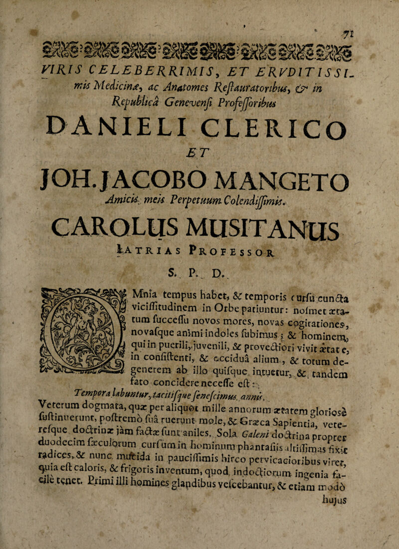 71 VIRIS CELEBERRIMIS, ET ERVDITISS U mit Medicini) ac Anatomes RejlautdtOYtbus, & in Rejwblicd Genevenji ProfeJJoribtm DANIELI CLERICO ET JOH.JACOBO MANGETO Amtck meis Perpetuum Colendijjimis. Utrias Profess 01 S. P, D,. Mnia tempus habet, & temporis rurlu cun£ta viciflltudinem in Orbe patiuntur: nolmet arta¬ tum fucceflu novos mores, novas cogitationes, novafque animi indoles fabimus j & hominem, qui in puerili,,juvenili, Se provectiori vivit itat e, in confidenti, Se occidua alium., & totum de¬ generem ab illo quifque, intuetur, Se .tandem rato concidere neceffe ed:t Tempora Ubuntur^ tacitifjuefenejcimus, annis. Veterum dogmata, qua: per aliquot mille annorum aftarem gloriose luftinuerunr, podremofua ruerunt moJe,&Graeca Sapientia, vete- refque doOrib* )atn fada: fimraniles,. Sola Galeni dodrina propter duodecim foculorum curfurnin Hominum phantafiisaltiiljmas fijrir radices, & nunc mdfcida in paucifiimis hirco pervicacioribus viret quia ed caloris, & frigoris inventum, quod, indoctiorum ingenia fa- Qle tenec. iiimr illi homines glapdibus veicehantur, Se etiam modo hujus