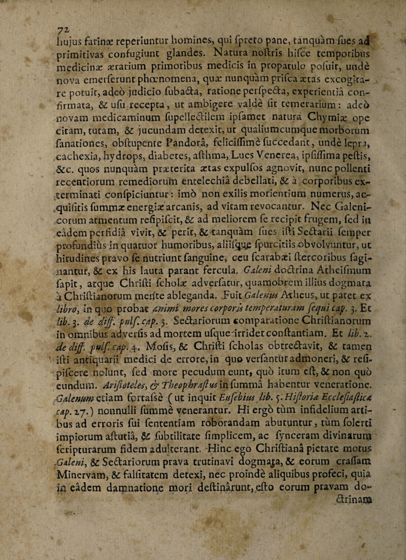 hujus farinae reperiuntur homines,, qui fprcto pane, tanquam fues ad primitivas confugiunt glandes. Natura noftris hifce temporibus medicina aerarium primoribus medicis in propatulo pofuir, unde nova emerferunt phocnomena, qua: nunquam prifcaa:tas excogita¬ re potuit, adeo judicio fubada, ratione perfpeda, experientia con¬ firmata, & ufu recepta, ut ambigere valde iit temerarium: adeo novam medicaminum fupelledilem ipfamet natura Chyrnia: ope citam, tutam, jucundam detexit, ut qualiumcumque morborum fanationes, obftupente Pandora, feliciflime fuccedant, unde lepra, cachexia, hydrops, diabetes, afthma, Lues Vencrea, ipfifiima peftis, <5ec. quos nunquam prsecetka astas expulfos agnovit, nunc polienti recentiorum remediorum entelechia debellati, & a corporibus ex¬ terminati confpiciuntur: imo non exilis moriendum numerus, ac- quifitis fummse energias arcanis, ad vitam revocantur. Nec Galeni^ eorum armentum refipifcit,&: ad meliorem fe recipit frugem, fed in eadem perfidia vivit, $c perit, &: tanquam fues iftiSedarii femper profundius in quatuor humoribus, aliifcjii£ fpurcitiis obvolvuntur, ut hirudines pravo fe nutriunt fanguine, ceu fcarabasi ftercoribus fagi- liantur, S£ ex his lauta parant fercula. Calem dbdrina Atheifmum lapit, atque Chrifti fcholae adverfatur, quamobrem illius dogmata a Chriftianorum mefite ableganda. Fuit Galemts Atheus, ut patet ex libro y in quo probat animi mores cor foris temperaturam [equi cap. 3. Et lib. 3. dedijf. pulfcap. 3. Sedatiorum comparatione Chriftianorum in omnibus adverfis ad mortem ufqueirridetconftantiam. Et lib. z. dedijf* puifcap.4, Mofis, & Chrifti fcholas obtredavit, & tamen ifti antiquarii medici de errore, in qup verfantur admoneri, &: refib pifcere nolunt, fed more pecudum eunt, quo itum eft, & non quo eundum. Ariftotdes^ & Theopbrajlus infumma habentur veneratione. rGdemm etiam fprcafse ( ut inquit Enfebius Ub. ^.HiftorU Ecclefiaflic# cap. 17.) nonnulli fumme venerantur. Hi ergo tum infidelium arti¬ bus ad erroris fui fententiam roborandam abutuntur, tum folerti impiorum aftutia, ^ fubtilitate fimplicem,ac fynceram divinarum feripturarum fidem adulterant. Hinc ego Chriftiana pietate motus fialem, & Sedariorum prava trutinavi dogmaja, &: eorum eradam Minervam, &: falfitatem detexi, nec proinde aliquibus profeci, quia jn eadem damnatione mori deftiaarunt, efto eorum pravam do- drinam