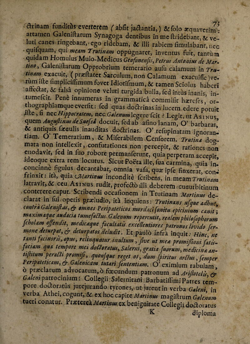 farinam funditis everterem f abiit jacftantia,) &folo «quavetim - attamen Galeniftarum Synagoga dentibus inmcft:ridebant,&ve- . lutbcanes ringebanr,» ego ridebam, & ilii rabiem fimulabanr, nec ■ quilquam, qui meam Trutinam oppugnaret, inventus Fuit, fantutn quidam Homulus Mulo-Medicus Geofonenfts, Petrus Antonius de Mar- tino, Galeniftarum Opprobrium temerario aufu calamum in Tru- exacuit, ( prxftatet Sarculum, non Calamum exacuifte) ve« rurnifte fimpliciffimum fovet Idiotifmum, & tamen Sciolus haberi afteftar, & falsa opinione veluti turgida bulla, fed intus inanis in- tumefcit. Pene innumeras in grammatica commifit harrefes,’ or¬ thographiamque e vctfit: fed quas doarinasin lucem.edere potuit 4ite,n nec Hippocratem, nec Calenum legere fcit > Legit, ut Asinus quem Auguflinus.de. SuefsJ docuit, fedab afino lanam, O’ barbaras* & antiquis fareulis inauditas dodtrinas. O’ refupinatam ignoranl' tiam. O Temerarium, & Miferabilem Cenforem.-7-miL dog¬ mata non intellexit, confutationes non percepit, & rationes non enodavit, fed in fuo robore permanferunt, quia perperam accepit, ideoque extra rem locutus. Sicut Poeta ille, fua carmina quia in concinne figulus decantabar, omnia vafa, qua ipfe finxerat, coiW rrinxit: ita, quia CMartinus incondite feribens, in meam Trutinam atravit,8c ceu.Asinus rudit, profedo illi deberem-cuouibitinum conterere caput. Scribendi occafionem in Trutinam Murtinus de¬ clarat infun operis p.ndudio, ita inquien %■. Trulinans ufque adhuc contra Galenijlas, & omnes Peripateticos mordaci fonitu epicinium canit; max imaque audacia tumefactus Galenum repercutit, realem philo fophorum Jcholam offendit, medicaque facultatis excellentiores patronos livido ter¬ mone deturpat, & delurpatosdeludit. Ec paulo infra inquit.- Hinc ne tanti facinoris, opus, relinquatur inultum, five ut mea promifioni fatis- faciam qua tempore mei defloratus, Salerni,,gratia fuerum, medicinaan- tt[htum perafh promi fi, quo ujque reget os, dum fpiritus arftus, femper Peripateticam, &, Galenicam tutari fententiam. O’ eximium rabulam 6 prarclargm advocatum, 6 foscundum patronum ad Anilotdis & Galeni patrocinium! CollcgiLSalernitani Barbatiilimi Patres tc’m- poie doc oratus jurejurando tyrones,, ut jurent in verba Galeni in verba Athei, Cogunt, & ex hoc czfxtcjdminus magiftrum Galenum tueri conatur. Praeterea Martinm sx benjguime Collegii doaoratus K diploma