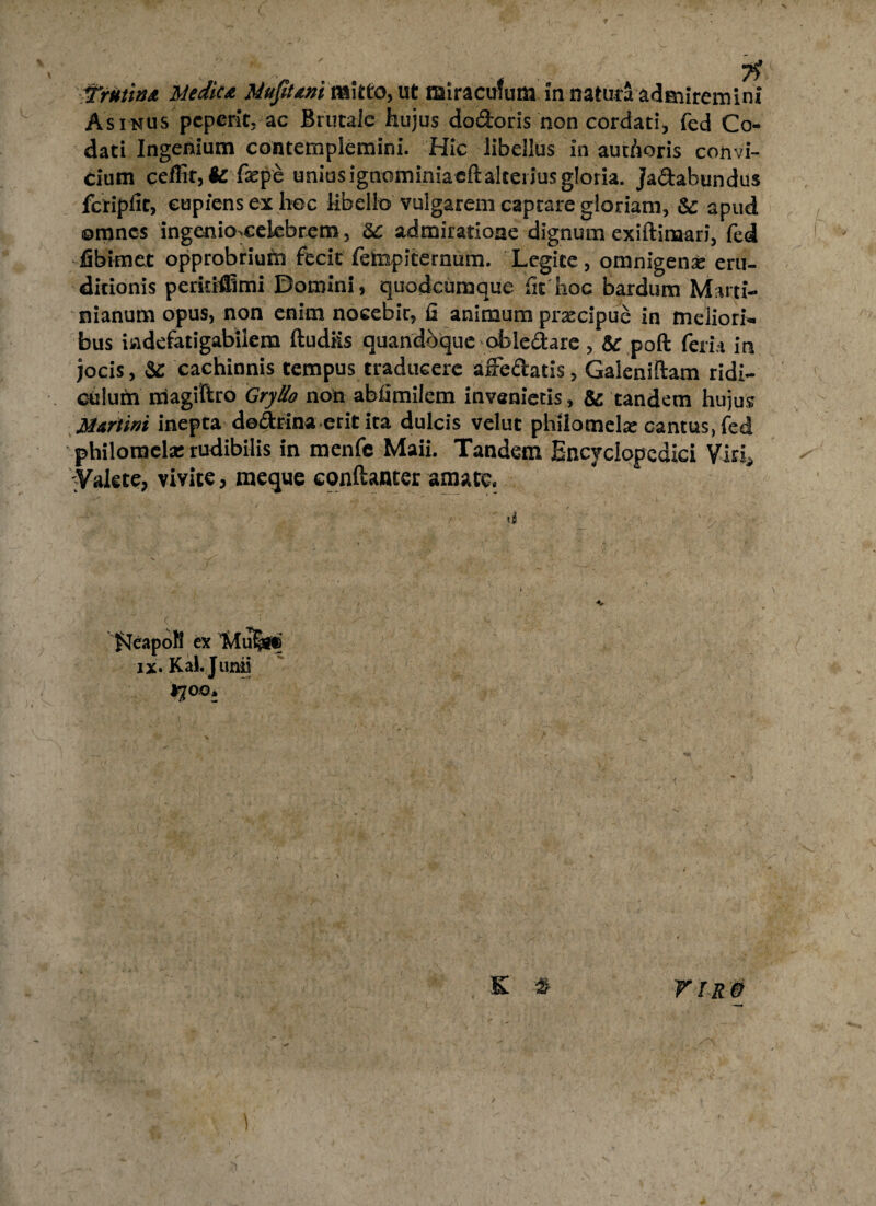 Asinus peperit, ac Brutalc hujus dodoris non cordati, fed Co- dati Ingenium contemplemini. Hic libellus in authoris convi¬ cium ceffit, fc faepe uniusignominiacftaketiusgloria, jadahundus fctipfic, cupiens ex hoc libello vulgarem captare gloriam, &: apud omnes ingenio>celebrem, & admiratione dignum exiftinaari, fed fibknet opprobrium fecit fempiternum. Legite, omnigenx eru¬ ditionis peritfffimi Domini, quodeumque fit hoc bardum M:\rti- nianum opus, non enim nocebit, fi animum praecipue in meliori¬ bus indefatigabilem ftudiis quandoque abledare, 5c poft fera in jocis, &: cachinnis tempus traducere affedatis, Galeniftam ridi¬ culum magiftro Gryllo non abfimilem invenietis, & tandem hujus Mariini inepta dodtina erit ita dulcis velut phtlomelas cantus, fed philomela: rudibilis in menfc Maii. Tandem Encyclopcdici Viri* •Valete, vivite, meque conftanter amate. f^eapofl ex Tvlu§ii& iX' Kal. Junii 170.0* & 2 V ir e