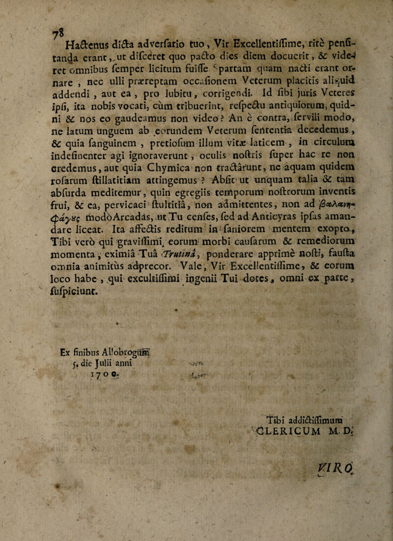 ?8 Ha&enus di&a adverfario tuo, Vir ExcellentifTime, rite penfi- tan4a erant,,ut difceret quo pa&o dies diem docuerit, vide-? rct omnibus femper licitum fuifTe Spartam quam na&i erant or¬ nare , nec ulli praereptam occafionem Veterum placitis aliquid addendi , aut ea, pro lubitu, corrigendi. Id fibi juris Veteres ipfi, ita nobis vocati, ciim tribuerint, refpedu antiquiorum, quid¬ ni &: nos eo gaudeamus non video? An e contra,.fervili modo, ne latum unguem ab eorundem Veterum ferttentk decedemus, &C quia fanguinem , pretiofum illum vit^e laticem , in circulum indefinenter agi ignoraverunt, oculis noftris fuper hac re non credemus,aut quia Chymica non tra&arunt, ne aquam quidem rofarum ftillatitiam attingemus ? Abfirut unquam talia &: tam abfurda medicemur, quin egregiis temporum noftrorum niventis frui, &: ea, pervicaci ftulticia, non admittentes, non ad tpayxg modo Arcadds, ut Tu cenfes, fed ad Anticyras ipfas aman¬ dare liceat. Ita affe&is reditum in faniorem mentem exopto f Tibi vero qui graviilimi eorum1 morbi caufarum & remediorum momenta , eximia Tua <■Trutina, ponderare apprime nofti, faufta omnia animitiis adprecor. Vale, Vir Excellentiffime, &C eorum loco habe , qui excuh-iffinah ingenii Tui -dotes * omni ex parce, fiifpiciunt. '  f Ex finibus Allobrogito 5, die Julii anni 1 y o O» 1 Tibi addi&iflimum ' CLERICUM M. D:’ :-V:- V ' ( S ' '■ jft 1— T- * ' ^ n . T /