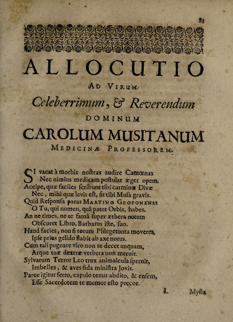 •> ^ ± ver 4/cr/ D OMIN U M Medicina Propessore m. SI vacat a nftorbis noftras audire Catndenas Nec nimius medicam poftulat £ger opem. Accipe, qua: faciles feribunt tibi carminai Diva: Nec, mihi quaflevis eft, fit tibi Mufa gravis. Quid Rcfponfa paras Martino Ge OFONEttst O Tu, qui nomen, qua patet Orbis, liabes. An ne times, ne te fama fuper aethera notum Obfcuret Libro, Barbarus Ifte, fuo. Haud faciet, non fi totum PWegetonta moveret* Ipfe prius gelido flabit ab axe notus. Cum tali pugnare viro non te decet unquam, - Atque tua: dextrafc verbera non meruit. Sylvarum Terror Leo trux animalcula fpernlr, Imbelles , &: aves fida miniftra Jovis. Parce igitur ferro, capulo tenus abdito, &: enfem> Effe Sacerdotem te memor efto precor. ' ' L . .Myfta