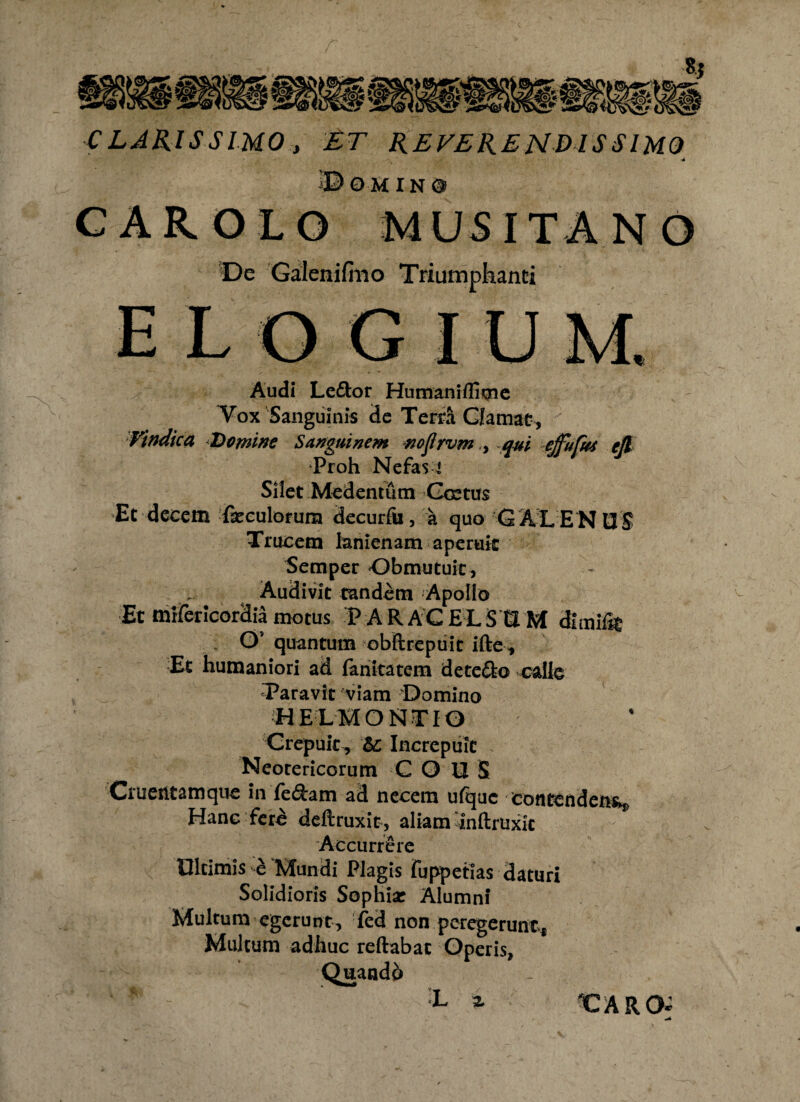 CLARISSIMO, ET REVERENDISSIMO ©OMIN0 CAR OLO MUS ITA NO De Galenifmo Triumphanti Audi Le&or Humaniflime Vox Sanguinis de Terra Clamat, Vindica Domine Sanguinem nojlrvm, qui elfufut ejl Proh Nefas i Silet Medentum Coetus •Et decem foculorum decurfu, a quo GALENUS Trucem lanienam aperuit Semper Obmutuit, Audivit tandem Apollo Et mrfericordia motus P A R AC E L S CI M dlrnifo Os quantum obftrepuit ifte, Et humaniori ad fariitatem dete&o calle Taravtt viam Domino HELHONTIO Crepuit , &: Increpuit . Neotericorum C O U S Cruentamque in fedam ad necem ufquc contenden% Hanc fcr£ deftruxit, aliam 'inftruxk Accurrere Ultimis e Mundi Plagis fuppetias daturi Solidioris Sophia* Alumni Multum egerunt, fed non peregerunts Multum adhuc reflabat Operis, Quandb L % CARCK